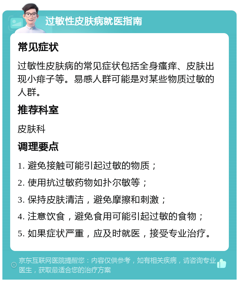 过敏性皮肤病就医指南 常见症状 过敏性皮肤病的常见症状包括全身瘙痒、皮肤出现小痱子等。易感人群可能是对某些物质过敏的人群。 推荐科室 皮肤科 调理要点 1. 避免接触可能引起过敏的物质； 2. 使用抗过敏药物如扑尔敏等； 3. 保持皮肤清洁，避免摩擦和刺激； 4. 注意饮食，避免食用可能引起过敏的食物； 5. 如果症状严重，应及时就医，接受专业治疗。