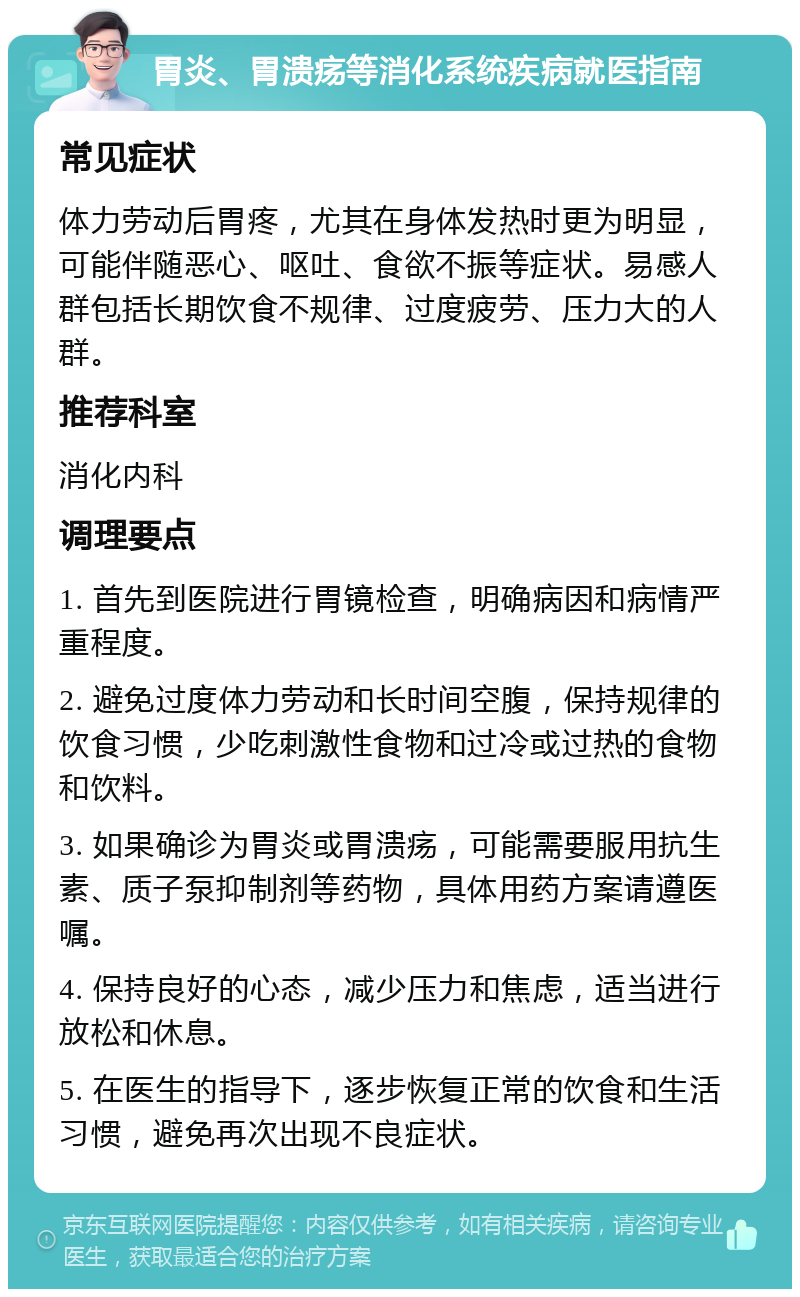 胃炎、胃溃疡等消化系统疾病就医指南 常见症状 体力劳动后胃疼，尤其在身体发热时更为明显，可能伴随恶心、呕吐、食欲不振等症状。易感人群包括长期饮食不规律、过度疲劳、压力大的人群。 推荐科室 消化内科 调理要点 1. 首先到医院进行胃镜检查，明确病因和病情严重程度。 2. 避免过度体力劳动和长时间空腹，保持规律的饮食习惯，少吃刺激性食物和过冷或过热的食物和饮料。 3. 如果确诊为胃炎或胃溃疡，可能需要服用抗生素、质子泵抑制剂等药物，具体用药方案请遵医嘱。 4. 保持良好的心态，减少压力和焦虑，适当进行放松和休息。 5. 在医生的指导下，逐步恢复正常的饮食和生活习惯，避免再次出现不良症状。