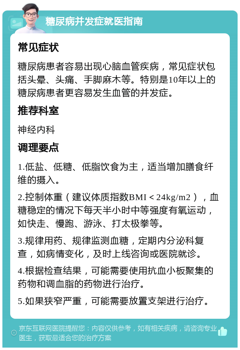 糖尿病并发症就医指南 常见症状 糖尿病患者容易出现心脑血管疾病，常见症状包括头晕、头痛、手脚麻木等。特别是10年以上的糖尿病患者更容易发生血管的并发症。 推荐科室 神经内科 调理要点 1.低盐、低糖、低脂饮食为主，适当增加膳食纤维的摄入。 2.控制体重（建议体质指数BMI＜24kg/m2），血糖稳定的情况下每天半小时中等强度有氧运动，如快走、慢跑、游泳、打太极拳等。 3.规律用药、规律监测血糖，定期内分泌科复查，如病情变化，及时上线咨询或医院就诊。 4.根据检查结果，可能需要使用抗血小板聚集的药物和调血脂的药物进行治疗。 5.如果狭窄严重，可能需要放置支架进行治疗。