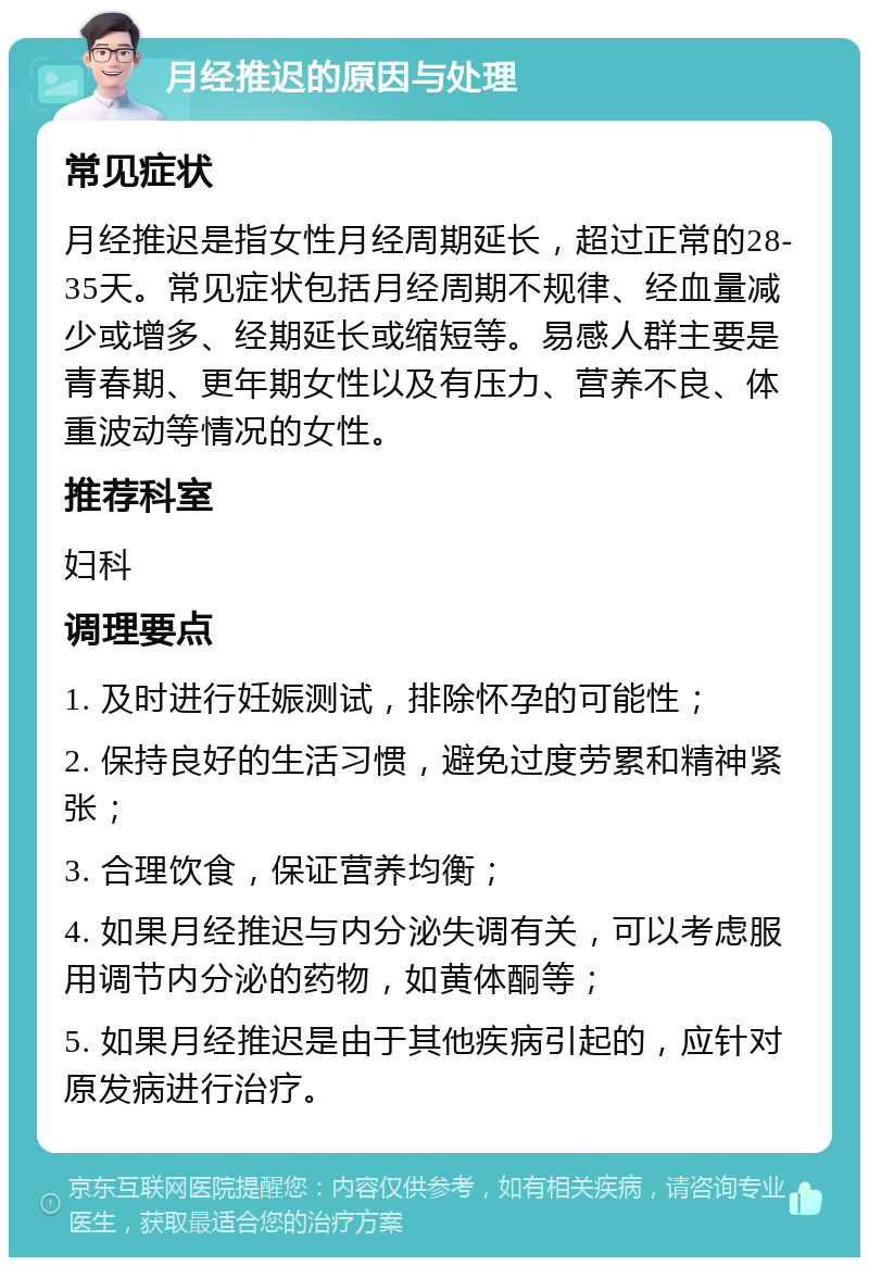 月经推迟的原因与处理 常见症状 月经推迟是指女性月经周期延长，超过正常的28-35天。常见症状包括月经周期不规律、经血量减少或增多、经期延长或缩短等。易感人群主要是青春期、更年期女性以及有压力、营养不良、体重波动等情况的女性。 推荐科室 妇科 调理要点 1. 及时进行妊娠测试，排除怀孕的可能性； 2. 保持良好的生活习惯，避免过度劳累和精神紧张； 3. 合理饮食，保证营养均衡； 4. 如果月经推迟与内分泌失调有关，可以考虑服用调节内分泌的药物，如黄体酮等； 5. 如果月经推迟是由于其他疾病引起的，应针对原发病进行治疗。