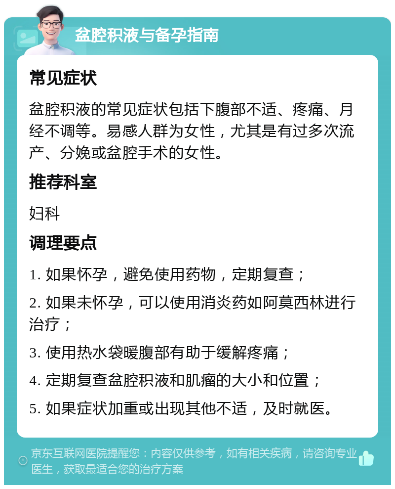 盆腔积液与备孕指南 常见症状 盆腔积液的常见症状包括下腹部不适、疼痛、月经不调等。易感人群为女性，尤其是有过多次流产、分娩或盆腔手术的女性。 推荐科室 妇科 调理要点 1. 如果怀孕，避免使用药物，定期复查； 2. 如果未怀孕，可以使用消炎药如阿莫西林进行治疗； 3. 使用热水袋暖腹部有助于缓解疼痛； 4. 定期复查盆腔积液和肌瘤的大小和位置； 5. 如果症状加重或出现其他不适，及时就医。