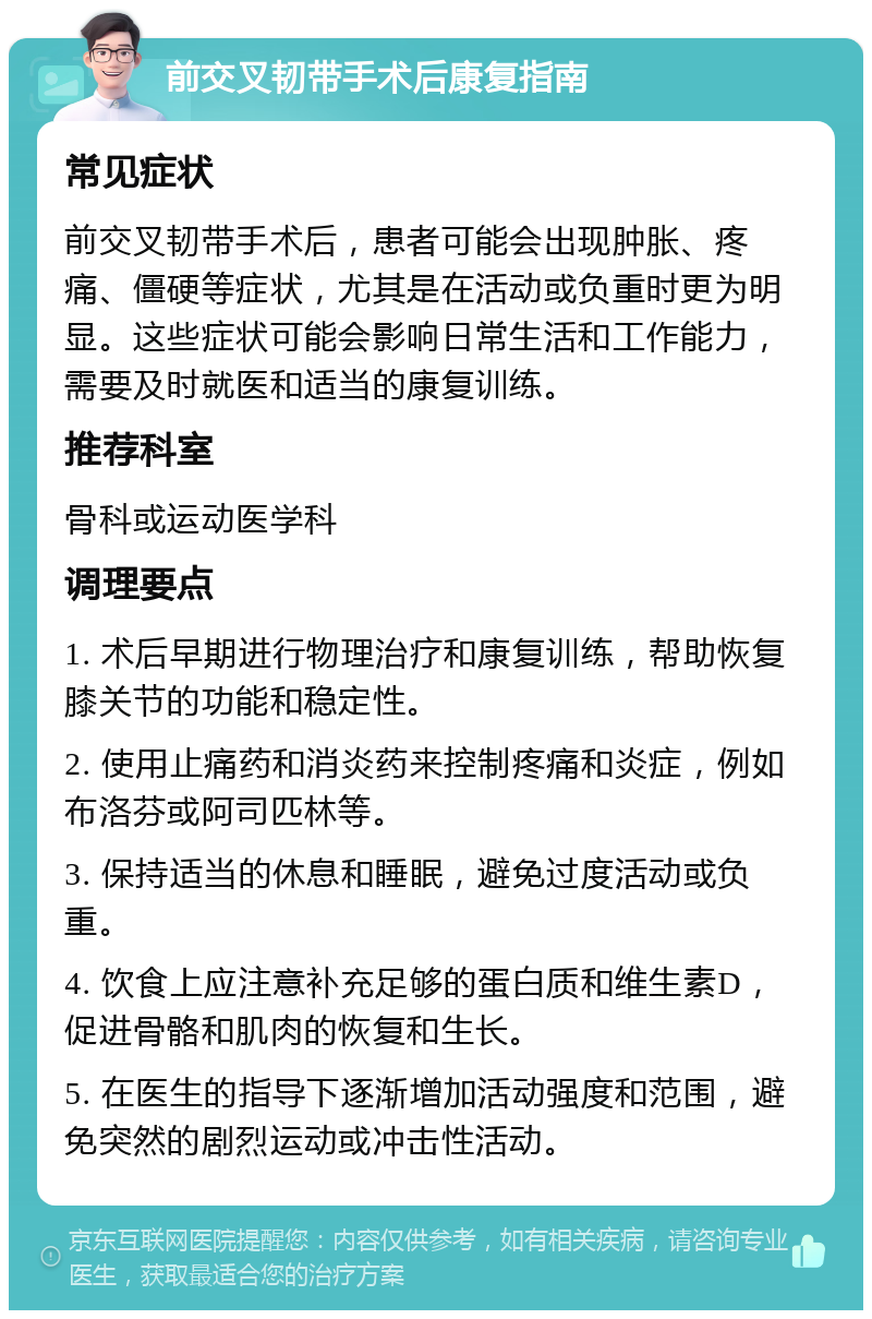 前交叉韧带手术后康复指南 常见症状 前交叉韧带手术后，患者可能会出现肿胀、疼痛、僵硬等症状，尤其是在活动或负重时更为明显。这些症状可能会影响日常生活和工作能力，需要及时就医和适当的康复训练。 推荐科室 骨科或运动医学科 调理要点 1. 术后早期进行物理治疗和康复训练，帮助恢复膝关节的功能和稳定性。 2. 使用止痛药和消炎药来控制疼痛和炎症，例如布洛芬或阿司匹林等。 3. 保持适当的休息和睡眠，避免过度活动或负重。 4. 饮食上应注意补充足够的蛋白质和维生素D，促进骨骼和肌肉的恢复和生长。 5. 在医生的指导下逐渐增加活动强度和范围，避免突然的剧烈运动或冲击性活动。