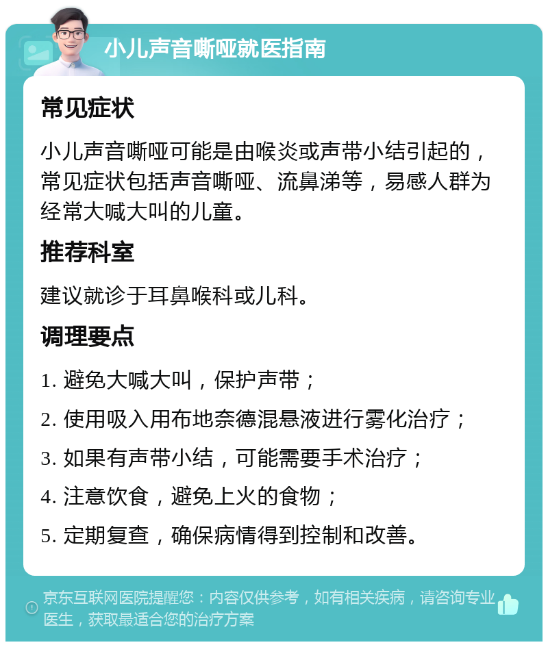 小儿声音嘶哑就医指南 常见症状 小儿声音嘶哑可能是由喉炎或声带小结引起的，常见症状包括声音嘶哑、流鼻涕等，易感人群为经常大喊大叫的儿童。 推荐科室 建议就诊于耳鼻喉科或儿科。 调理要点 1. 避免大喊大叫，保护声带； 2. 使用吸入用布地奈德混悬液进行雾化治疗； 3. 如果有声带小结，可能需要手术治疗； 4. 注意饮食，避免上火的食物； 5. 定期复查，确保病情得到控制和改善。