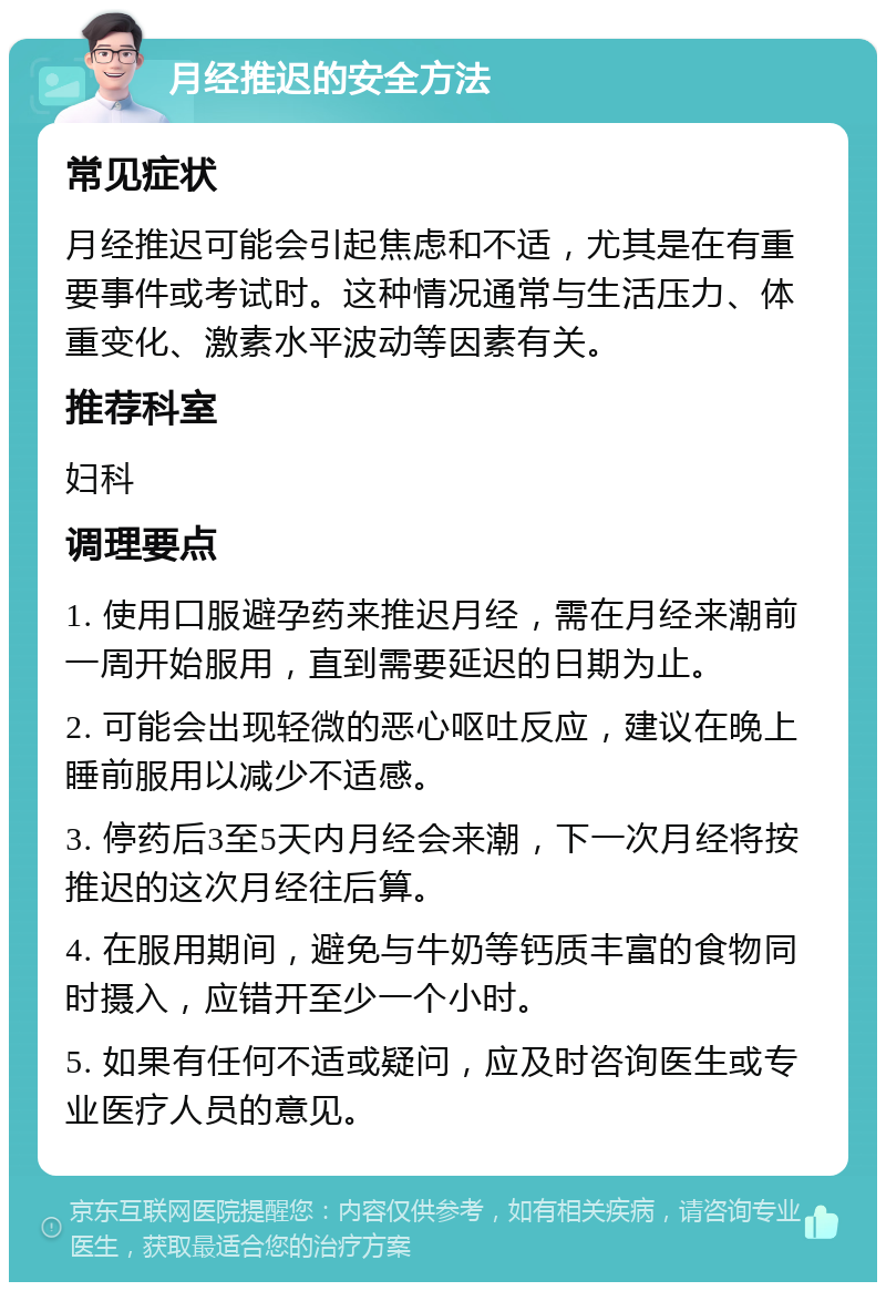 月经推迟的安全方法 常见症状 月经推迟可能会引起焦虑和不适，尤其是在有重要事件或考试时。这种情况通常与生活压力、体重变化、激素水平波动等因素有关。 推荐科室 妇科 调理要点 1. 使用口服避孕药来推迟月经，需在月经来潮前一周开始服用，直到需要延迟的日期为止。 2. 可能会出现轻微的恶心呕吐反应，建议在晚上睡前服用以减少不适感。 3. 停药后3至5天内月经会来潮，下一次月经将按推迟的这次月经往后算。 4. 在服用期间，避免与牛奶等钙质丰富的食物同时摄入，应错开至少一个小时。 5. 如果有任何不适或疑问，应及时咨询医生或专业医疗人员的意见。