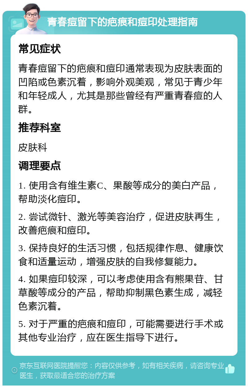 青春痘留下的疤痕和痘印处理指南 常见症状 青春痘留下的疤痕和痘印通常表现为皮肤表面的凹陷或色素沉着，影响外观美观，常见于青少年和年轻成人，尤其是那些曾经有严重青春痘的人群。 推荐科室 皮肤科 调理要点 1. 使用含有维生素C、果酸等成分的美白产品，帮助淡化痘印。 2. 尝试微针、激光等美容治疗，促进皮肤再生，改善疤痕和痘印。 3. 保持良好的生活习惯，包括规律作息、健康饮食和适量运动，增强皮肤的自我修复能力。 4. 如果痘印较深，可以考虑使用含有熊果苷、甘草酸等成分的产品，帮助抑制黑色素生成，减轻色素沉着。 5. 对于严重的疤痕和痘印，可能需要进行手术或其他专业治疗，应在医生指导下进行。