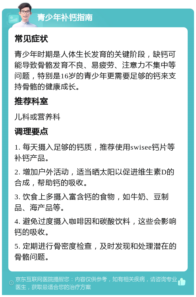 青少年补钙指南 常见症状 青少年时期是人体生长发育的关键阶段，缺钙可能导致骨骼发育不良、易疲劳、注意力不集中等问题，特别是16岁的青少年更需要足够的钙来支持骨骼的健康成长。 推荐科室 儿科或营养科 调理要点 1. 每天摄入足够的钙质，推荐使用swisee钙片等补钙产品。 2. 增加户外活动，适当晒太阳以促进维生素D的合成，帮助钙的吸收。 3. 饮食上多摄入富含钙的食物，如牛奶、豆制品、海产品等。 4. 避免过度摄入咖啡因和碳酸饮料，这些会影响钙的吸收。 5. 定期进行骨密度检查，及时发现和处理潜在的骨骼问题。