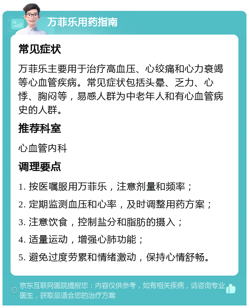 万菲乐用药指南 常见症状 万菲乐主要用于治疗高血压、心绞痛和心力衰竭等心血管疾病。常见症状包括头晕、乏力、心悸、胸闷等，易感人群为中老年人和有心血管病史的人群。 推荐科室 心血管内科 调理要点 1. 按医嘱服用万菲乐，注意剂量和频率； 2. 定期监测血压和心率，及时调整用药方案； 3. 注意饮食，控制盐分和脂肪的摄入； 4. 适量运动，增强心肺功能； 5. 避免过度劳累和情绪激动，保持心情舒畅。