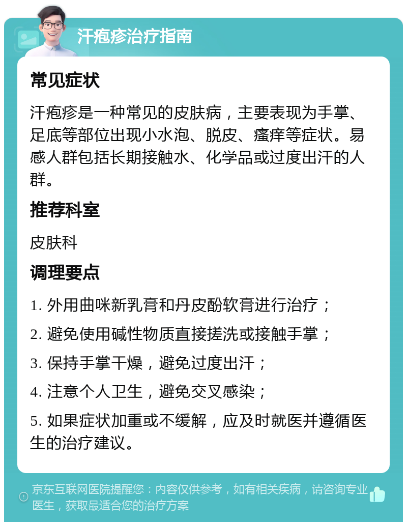 汗疱疹治疗指南 常见症状 汗疱疹是一种常见的皮肤病，主要表现为手掌、足底等部位出现小水泡、脱皮、瘙痒等症状。易感人群包括长期接触水、化学品或过度出汗的人群。 推荐科室 皮肤科 调理要点 1. 外用曲咪新乳膏和丹皮酚软膏进行治疗； 2. 避免使用碱性物质直接搓洗或接触手掌； 3. 保持手掌干燥，避免过度出汗； 4. 注意个人卫生，避免交叉感染； 5. 如果症状加重或不缓解，应及时就医并遵循医生的治疗建议。