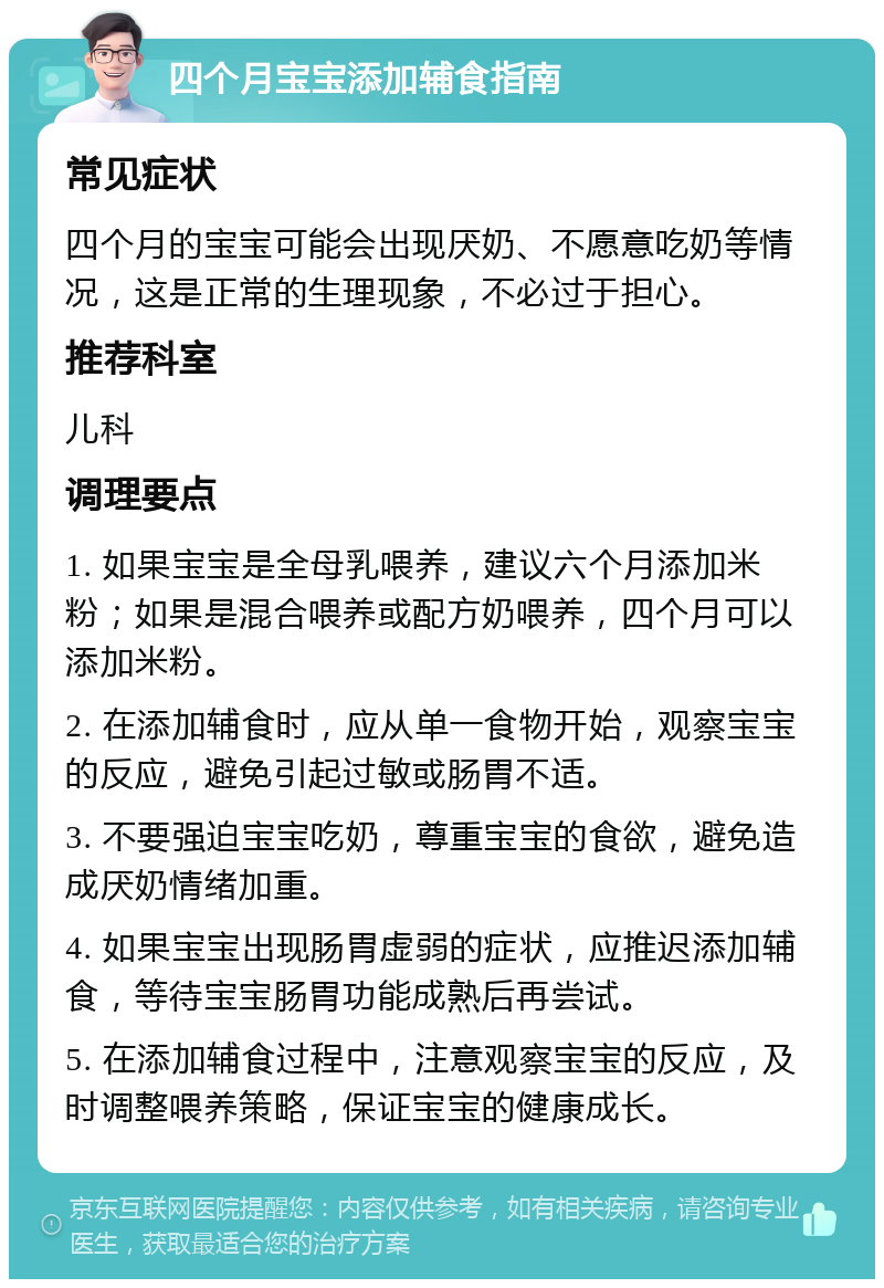 四个月宝宝添加辅食指南 常见症状 四个月的宝宝可能会出现厌奶、不愿意吃奶等情况，这是正常的生理现象，不必过于担心。 推荐科室 儿科 调理要点 1. 如果宝宝是全母乳喂养，建议六个月添加米粉；如果是混合喂养或配方奶喂养，四个月可以添加米粉。 2. 在添加辅食时，应从单一食物开始，观察宝宝的反应，避免引起过敏或肠胃不适。 3. 不要强迫宝宝吃奶，尊重宝宝的食欲，避免造成厌奶情绪加重。 4. 如果宝宝出现肠胃虚弱的症状，应推迟添加辅食，等待宝宝肠胃功能成熟后再尝试。 5. 在添加辅食过程中，注意观察宝宝的反应，及时调整喂养策略，保证宝宝的健康成长。