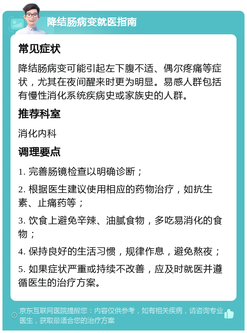 降结肠病变就医指南 常见症状 降结肠病变可能引起左下腹不适、偶尔疼痛等症状，尤其在夜间醒来时更为明显。易感人群包括有慢性消化系统疾病史或家族史的人群。 推荐科室 消化内科 调理要点 1. 完善肠镜检查以明确诊断； 2. 根据医生建议使用相应的药物治疗，如抗生素、止痛药等； 3. 饮食上避免辛辣、油腻食物，多吃易消化的食物； 4. 保持良好的生活习惯，规律作息，避免熬夜； 5. 如果症状严重或持续不改善，应及时就医并遵循医生的治疗方案。