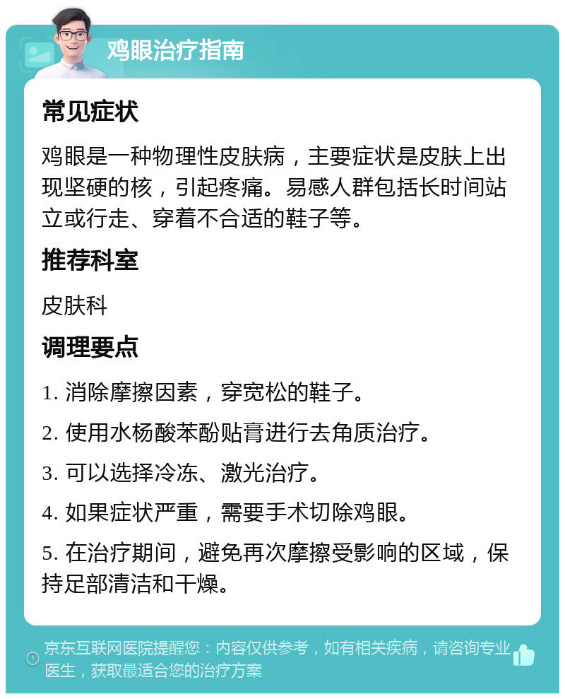 鸡眼治疗指南 常见症状 鸡眼是一种物理性皮肤病，主要症状是皮肤上出现坚硬的核，引起疼痛。易感人群包括长时间站立或行走、穿着不合适的鞋子等。 推荐科室 皮肤科 调理要点 1. 消除摩擦因素，穿宽松的鞋子。 2. 使用水杨酸苯酚贴膏进行去角质治疗。 3. 可以选择冷冻、激光治疗。 4. 如果症状严重，需要手术切除鸡眼。 5. 在治疗期间，避免再次摩擦受影响的区域，保持足部清洁和干燥。