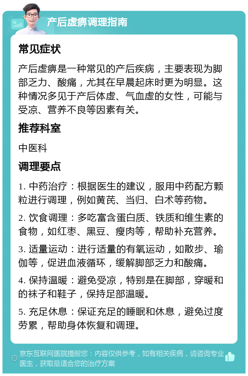 产后虚痹调理指南 常见症状 产后虚痹是一种常见的产后疾病，主要表现为脚部乏力、酸痛，尤其在早晨起床时更为明显。这种情况多见于产后体虚、气血虚的女性，可能与受凉、营养不良等因素有关。 推荐科室 中医科 调理要点 1. 中药治疗：根据医生的建议，服用中药配方颗粒进行调理，例如黄芪、当归、白术等药物。 2. 饮食调理：多吃富含蛋白质、铁质和维生素的食物，如红枣、黑豆、瘦肉等，帮助补充营养。 3. 适量运动：进行适量的有氧运动，如散步、瑜伽等，促进血液循环，缓解脚部乏力和酸痛。 4. 保持温暖：避免受凉，特别是在脚部，穿暖和的袜子和鞋子，保持足部温暖。 5. 充足休息：保证充足的睡眠和休息，避免过度劳累，帮助身体恢复和调理。