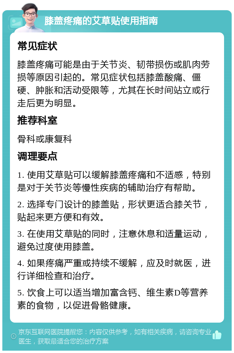 膝盖疼痛的艾草贴使用指南 常见症状 膝盖疼痛可能是由于关节炎、韧带损伤或肌肉劳损等原因引起的。常见症状包括膝盖酸痛、僵硬、肿胀和活动受限等，尤其在长时间站立或行走后更为明显。 推荐科室 骨科或康复科 调理要点 1. 使用艾草贴可以缓解膝盖疼痛和不适感，特别是对于关节炎等慢性疾病的辅助治疗有帮助。 2. 选择专门设计的膝盖贴，形状更适合膝关节，贴起来更方便和有效。 3. 在使用艾草贴的同时，注意休息和适量运动，避免过度使用膝盖。 4. 如果疼痛严重或持续不缓解，应及时就医，进行详细检查和治疗。 5. 饮食上可以适当增加富含钙、维生素D等营养素的食物，以促进骨骼健康。