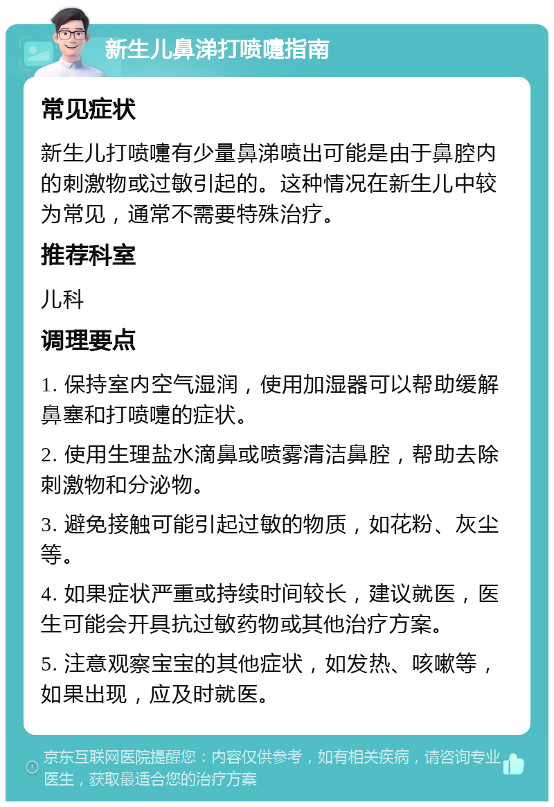 新生儿鼻涕打喷嚏指南 常见症状 新生儿打喷嚏有少量鼻涕喷出可能是由于鼻腔内的刺激物或过敏引起的。这种情况在新生儿中较为常见，通常不需要特殊治疗。 推荐科室 儿科 调理要点 1. 保持室内空气湿润，使用加湿器可以帮助缓解鼻塞和打喷嚏的症状。 2. 使用生理盐水滴鼻或喷雾清洁鼻腔，帮助去除刺激物和分泌物。 3. 避免接触可能引起过敏的物质，如花粉、灰尘等。 4. 如果症状严重或持续时间较长，建议就医，医生可能会开具抗过敏药物或其他治疗方案。 5. 注意观察宝宝的其他症状，如发热、咳嗽等，如果出现，应及时就医。