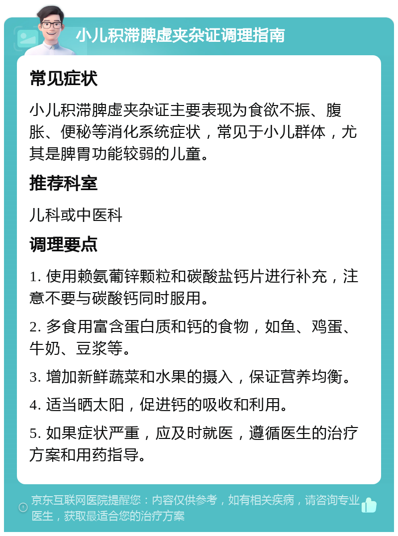 小儿积滞脾虚夹杂证调理指南 常见症状 小儿积滞脾虚夹杂证主要表现为食欲不振、腹胀、便秘等消化系统症状，常见于小儿群体，尤其是脾胃功能较弱的儿童。 推荐科室 儿科或中医科 调理要点 1. 使用赖氨葡锌颗粒和碳酸盐钙片进行补充，注意不要与碳酸钙同时服用。 2. 多食用富含蛋白质和钙的食物，如鱼、鸡蛋、牛奶、豆浆等。 3. 增加新鲜蔬菜和水果的摄入，保证营养均衡。 4. 适当晒太阳，促进钙的吸收和利用。 5. 如果症状严重，应及时就医，遵循医生的治疗方案和用药指导。