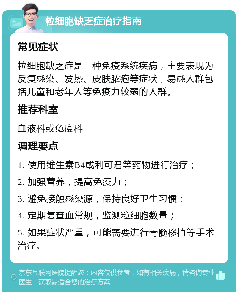 粒细胞缺乏症治疗指南 常见症状 粒细胞缺乏症是一种免疫系统疾病，主要表现为反复感染、发热、皮肤脓疱等症状，易感人群包括儿童和老年人等免疫力较弱的人群。 推荐科室 血液科或免疫科 调理要点 1. 使用维生素B4或利可君等药物进行治疗； 2. 加强营养，提高免疫力； 3. 避免接触感染源，保持良好卫生习惯； 4. 定期复查血常规，监测粒细胞数量； 5. 如果症状严重，可能需要进行骨髓移植等手术治疗。