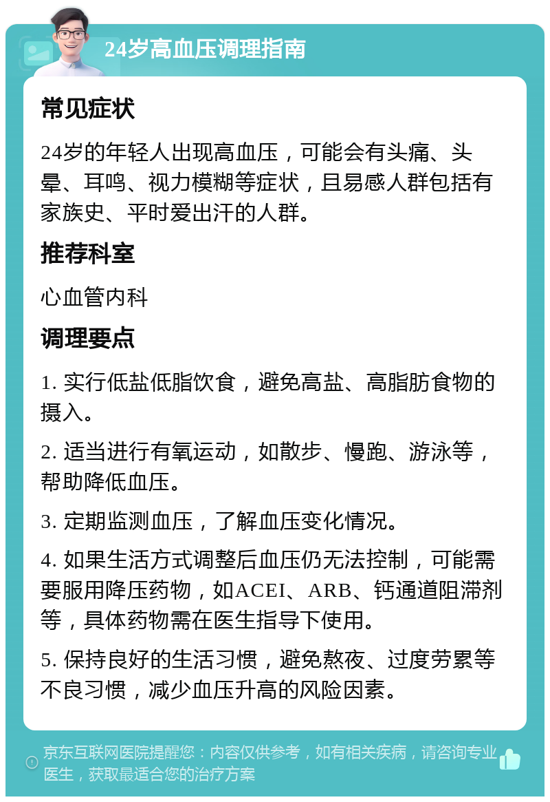 24岁高血压调理指南 常见症状 24岁的年轻人出现高血压，可能会有头痛、头晕、耳鸣、视力模糊等症状，且易感人群包括有家族史、平时爱出汗的人群。 推荐科室 心血管内科 调理要点 1. 实行低盐低脂饮食，避免高盐、高脂肪食物的摄入。 2. 适当进行有氧运动，如散步、慢跑、游泳等，帮助降低血压。 3. 定期监测血压，了解血压变化情况。 4. 如果生活方式调整后血压仍无法控制，可能需要服用降压药物，如ACEI、ARB、钙通道阻滞剂等，具体药物需在医生指导下使用。 5. 保持良好的生活习惯，避免熬夜、过度劳累等不良习惯，减少血压升高的风险因素。