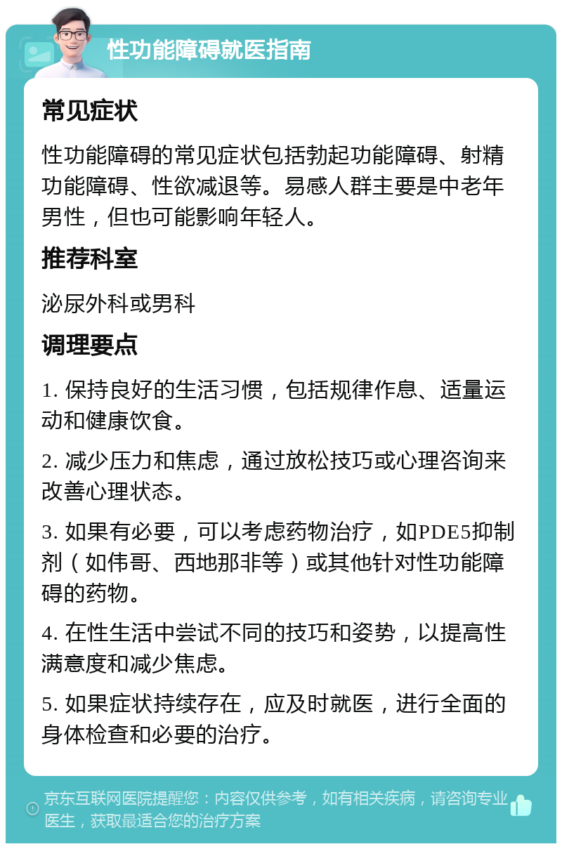 性功能障碍就医指南 常见症状 性功能障碍的常见症状包括勃起功能障碍、射精功能障碍、性欲减退等。易感人群主要是中老年男性，但也可能影响年轻人。 推荐科室 泌尿外科或男科 调理要点 1. 保持良好的生活习惯，包括规律作息、适量运动和健康饮食。 2. 减少压力和焦虑，通过放松技巧或心理咨询来改善心理状态。 3. 如果有必要，可以考虑药物治疗，如PDE5抑制剂（如伟哥、西地那非等）或其他针对性功能障碍的药物。 4. 在性生活中尝试不同的技巧和姿势，以提高性满意度和减少焦虑。 5. 如果症状持续存在，应及时就医，进行全面的身体检查和必要的治疗。