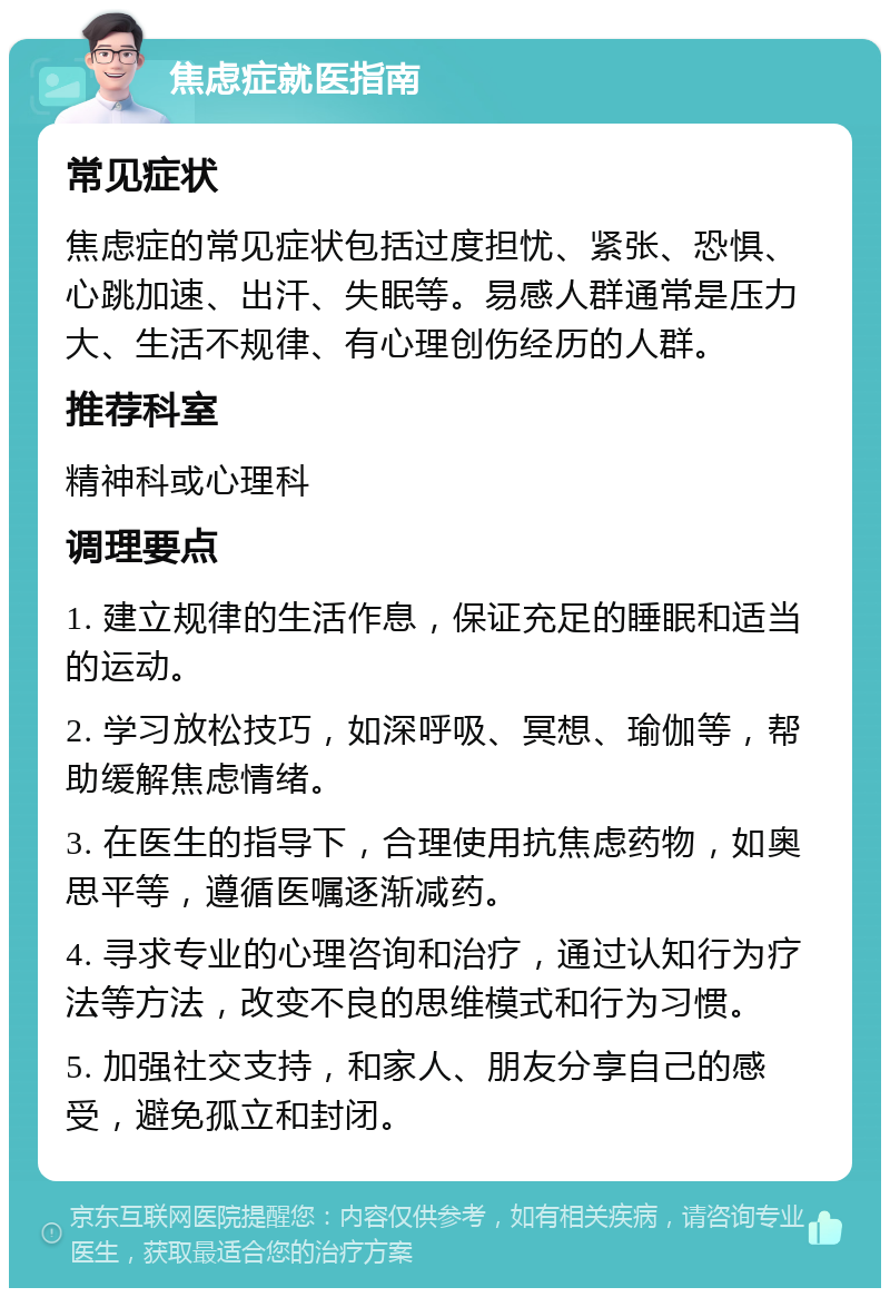 焦虑症就医指南 常见症状 焦虑症的常见症状包括过度担忧、紧张、恐惧、心跳加速、出汗、失眠等。易感人群通常是压力大、生活不规律、有心理创伤经历的人群。 推荐科室 精神科或心理科 调理要点 1. 建立规律的生活作息，保证充足的睡眠和适当的运动。 2. 学习放松技巧，如深呼吸、冥想、瑜伽等，帮助缓解焦虑情绪。 3. 在医生的指导下，合理使用抗焦虑药物，如奥思平等，遵循医嘱逐渐减药。 4. 寻求专业的心理咨询和治疗，通过认知行为疗法等方法，改变不良的思维模式和行为习惯。 5. 加强社交支持，和家人、朋友分享自己的感受，避免孤立和封闭。