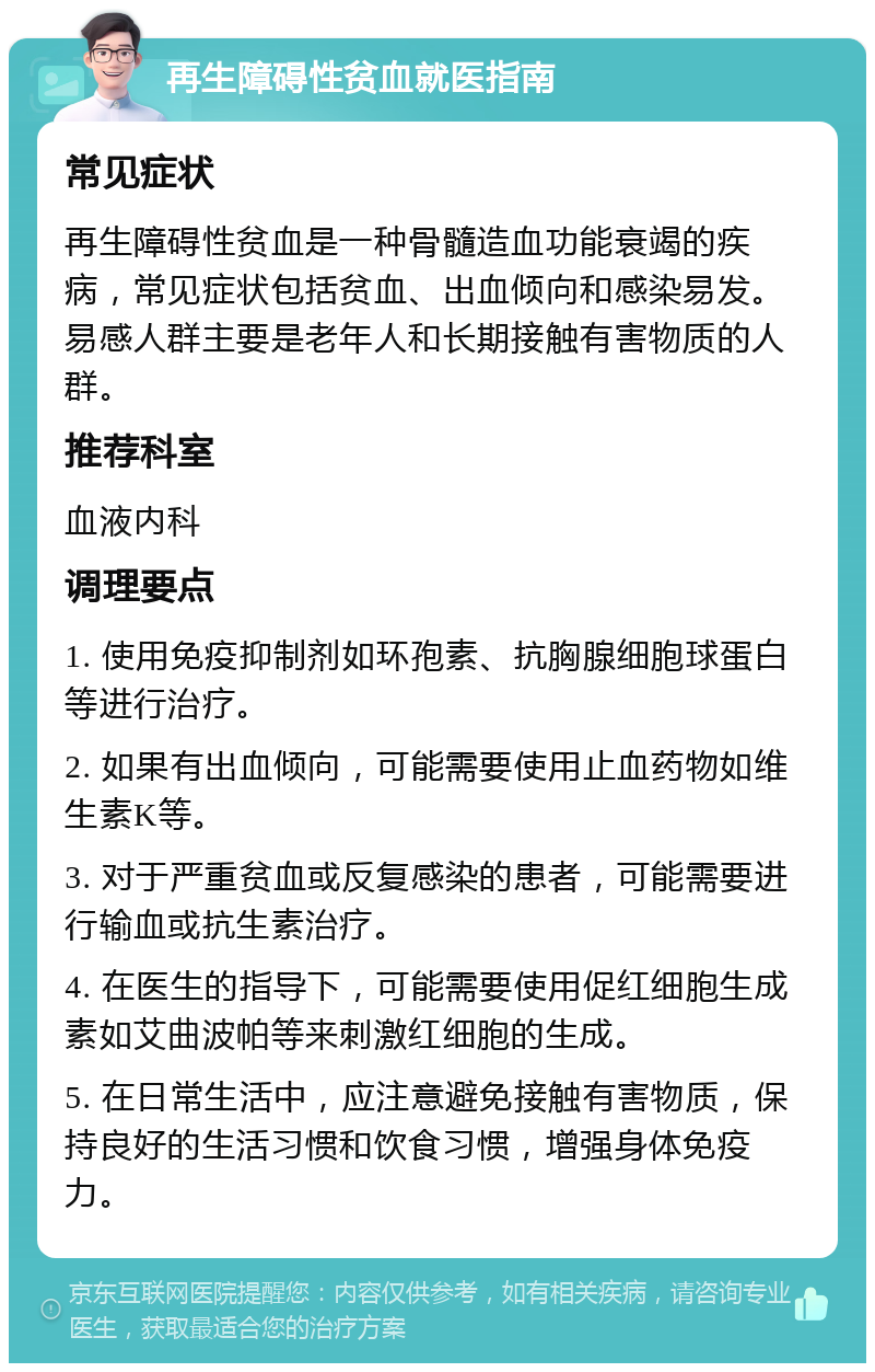 再生障碍性贫血就医指南 常见症状 再生障碍性贫血是一种骨髓造血功能衰竭的疾病，常见症状包括贫血、出血倾向和感染易发。易感人群主要是老年人和长期接触有害物质的人群。 推荐科室 血液内科 调理要点 1. 使用免疫抑制剂如环孢素、抗胸腺细胞球蛋白等进行治疗。 2. 如果有出血倾向，可能需要使用止血药物如维生素K等。 3. 对于严重贫血或反复感染的患者，可能需要进行输血或抗生素治疗。 4. 在医生的指导下，可能需要使用促红细胞生成素如艾曲波帕等来刺激红细胞的生成。 5. 在日常生活中，应注意避免接触有害物质，保持良好的生活习惯和饮食习惯，增强身体免疫力。