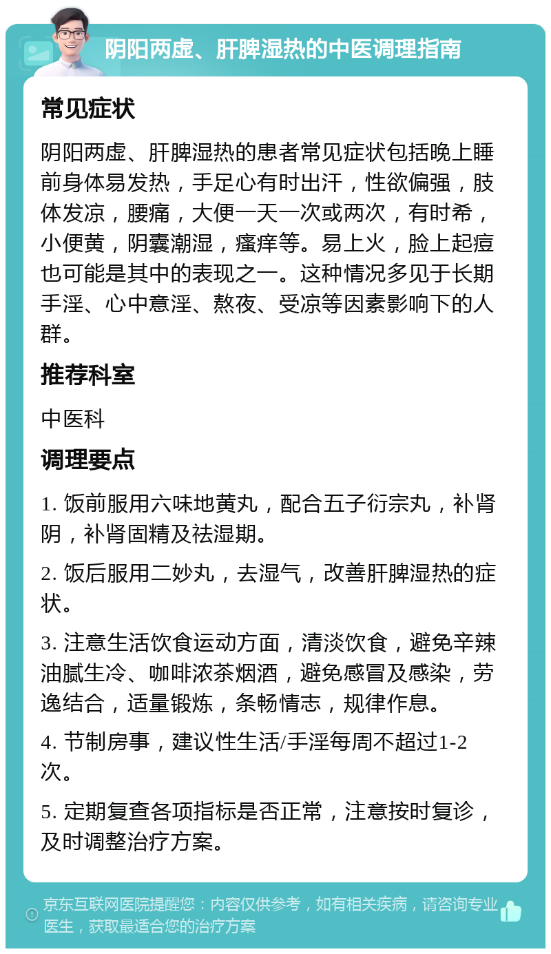 阴阳两虚、肝脾湿热的中医调理指南 常见症状 阴阳两虚、肝脾湿热的患者常见症状包括晚上睡前身体易发热，手足心有时出汗，性欲偏强，肢体发凉，腰痛，大便一天一次或两次，有时希，小便黄，阴囊潮湿，瘙痒等。易上火，脸上起痘也可能是其中的表现之一。这种情况多见于长期手淫、心中意淫、熬夜、受凉等因素影响下的人群。 推荐科室 中医科 调理要点 1. 饭前服用六味地黄丸，配合五子衍宗丸，补肾阴，补肾固精及祛湿期。 2. 饭后服用二妙丸，去湿气，改善肝脾湿热的症状。 3. 注意生活饮食运动方面，清淡饮食，避免辛辣油腻生冷、咖啡浓茶烟酒，避免感冒及感染，劳逸结合，适量锻炼，条畅情志，规律作息。 4. 节制房事，建议性生活/手淫每周不超过1-2次。 5. 定期复查各项指标是否正常，注意按时复诊，及时调整治疗方案。