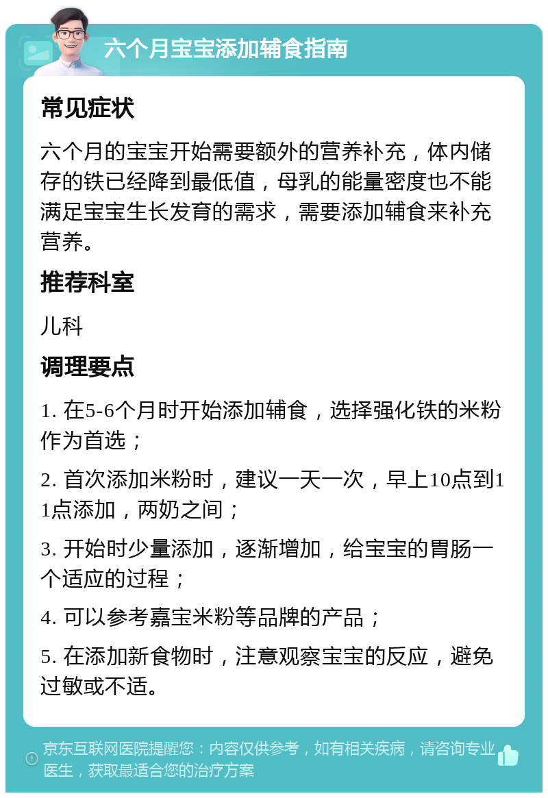 六个月宝宝添加辅食指南 常见症状 六个月的宝宝开始需要额外的营养补充，体内储存的铁已经降到最低值，母乳的能量密度也不能满足宝宝生长发育的需求，需要添加辅食来补充营养。 推荐科室 儿科 调理要点 1. 在5-6个月时开始添加辅食，选择强化铁的米粉作为首选； 2. 首次添加米粉时，建议一天一次，早上10点到11点添加，两奶之间； 3. 开始时少量添加，逐渐增加，给宝宝的胃肠一个适应的过程； 4. 可以参考嘉宝米粉等品牌的产品； 5. 在添加新食物时，注意观察宝宝的反应，避免过敏或不适。