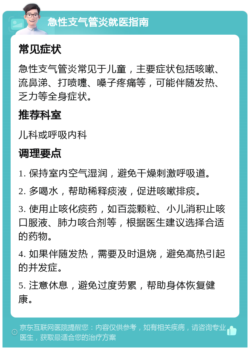 急性支气管炎就医指南 常见症状 急性支气管炎常见于儿童，主要症状包括咳嗽、流鼻涕、打喷嚏、嗓子疼痛等，可能伴随发热、乏力等全身症状。 推荐科室 儿科或呼吸内科 调理要点 1. 保持室内空气湿润，避免干燥刺激呼吸道。 2. 多喝水，帮助稀释痰液，促进咳嗽排痰。 3. 使用止咳化痰药，如百蕊颗粒、小儿消积止咳口服液、肺力咳合剂等，根据医生建议选择合适的药物。 4. 如果伴随发热，需要及时退烧，避免高热引起的并发症。 5. 注意休息，避免过度劳累，帮助身体恢复健康。