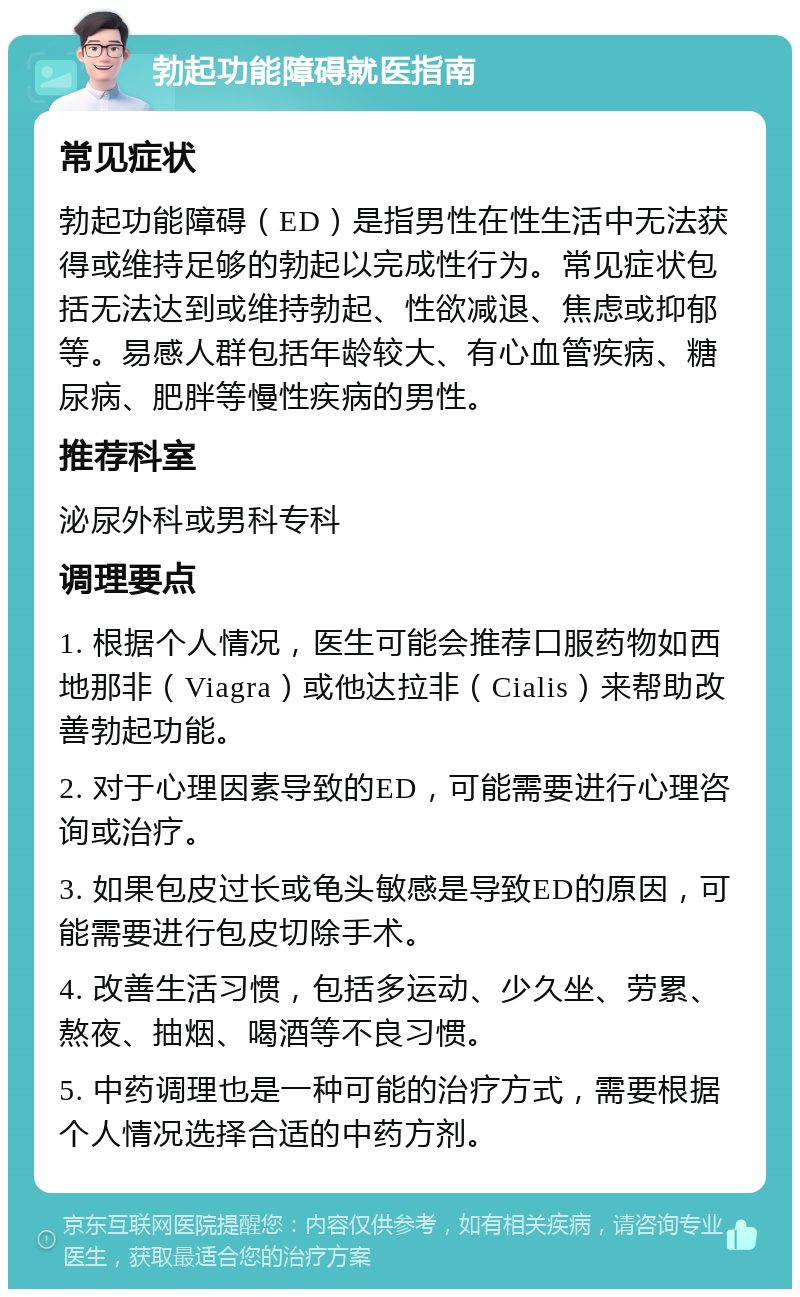 勃起功能障碍就医指南 常见症状 勃起功能障碍（ED）是指男性在性生活中无法获得或维持足够的勃起以完成性行为。常见症状包括无法达到或维持勃起、性欲减退、焦虑或抑郁等。易感人群包括年龄较大、有心血管疾病、糖尿病、肥胖等慢性疾病的男性。 推荐科室 泌尿外科或男科专科 调理要点 1. 根据个人情况，医生可能会推荐口服药物如西地那非（Viagra）或他达拉非（Cialis）来帮助改善勃起功能。 2. 对于心理因素导致的ED，可能需要进行心理咨询或治疗。 3. 如果包皮过长或龟头敏感是导致ED的原因，可能需要进行包皮切除手术。 4. 改善生活习惯，包括多运动、少久坐、劳累、熬夜、抽烟、喝酒等不良习惯。 5. 中药调理也是一种可能的治疗方式，需要根据个人情况选择合适的中药方剂。