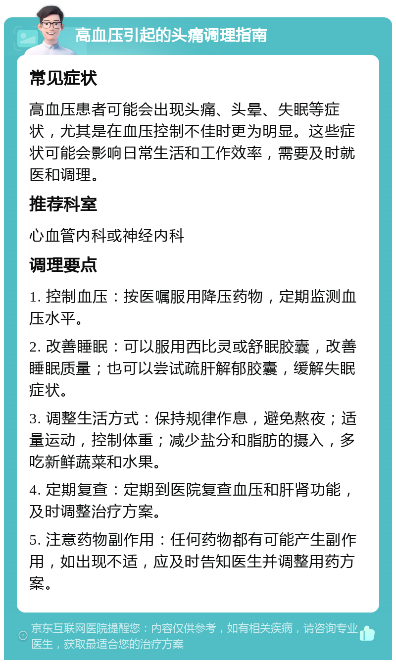 高血压引起的头痛调理指南 常见症状 高血压患者可能会出现头痛、头晕、失眠等症状，尤其是在血压控制不佳时更为明显。这些症状可能会影响日常生活和工作效率，需要及时就医和调理。 推荐科室 心血管内科或神经内科 调理要点 1. 控制血压：按医嘱服用降压药物，定期监测血压水平。 2. 改善睡眠：可以服用西比灵或舒眠胶囊，改善睡眠质量；也可以尝试疏肝解郁胶囊，缓解失眠症状。 3. 调整生活方式：保持规律作息，避免熬夜；适量运动，控制体重；减少盐分和脂肪的摄入，多吃新鲜蔬菜和水果。 4. 定期复查：定期到医院复查血压和肝肾功能，及时调整治疗方案。 5. 注意药物副作用：任何药物都有可能产生副作用，如出现不适，应及时告知医生并调整用药方案。