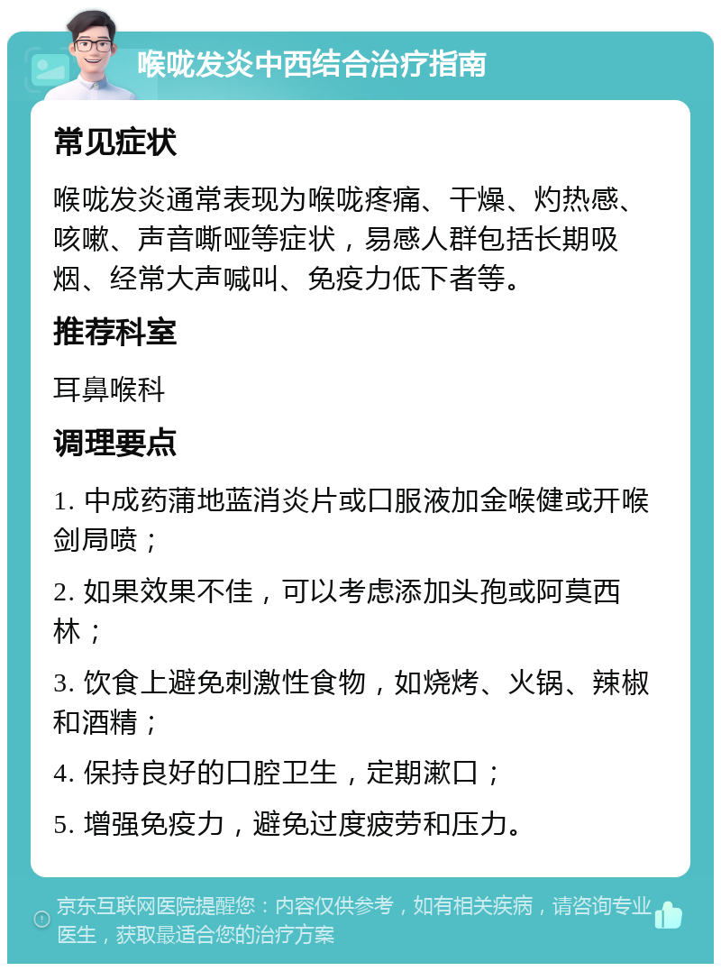 喉咙发炎中西结合治疗指南 常见症状 喉咙发炎通常表现为喉咙疼痛、干燥、灼热感、咳嗽、声音嘶哑等症状，易感人群包括长期吸烟、经常大声喊叫、免疫力低下者等。 推荐科室 耳鼻喉科 调理要点 1. 中成药蒲地蓝消炎片或口服液加金喉健或开喉剑局喷； 2. 如果效果不佳，可以考虑添加头孢或阿莫西林； 3. 饮食上避免刺激性食物，如烧烤、火锅、辣椒和酒精； 4. 保持良好的口腔卫生，定期漱口； 5. 增强免疫力，避免过度疲劳和压力。