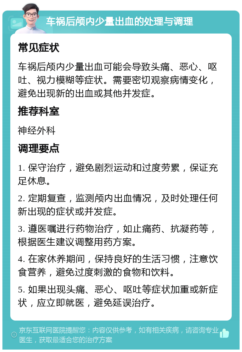 车祸后颅内少量出血的处理与调理 常见症状 车祸后颅内少量出血可能会导致头痛、恶心、呕吐、视力模糊等症状。需要密切观察病情变化，避免出现新的出血或其他并发症。 推荐科室 神经外科 调理要点 1. 保守治疗，避免剧烈运动和过度劳累，保证充足休息。 2. 定期复查，监测颅内出血情况，及时处理任何新出现的症状或并发症。 3. 遵医嘱进行药物治疗，如止痛药、抗凝药等，根据医生建议调整用药方案。 4. 在家休养期间，保持良好的生活习惯，注意饮食营养，避免过度刺激的食物和饮料。 5. 如果出现头痛、恶心、呕吐等症状加重或新症状，应立即就医，避免延误治疗。