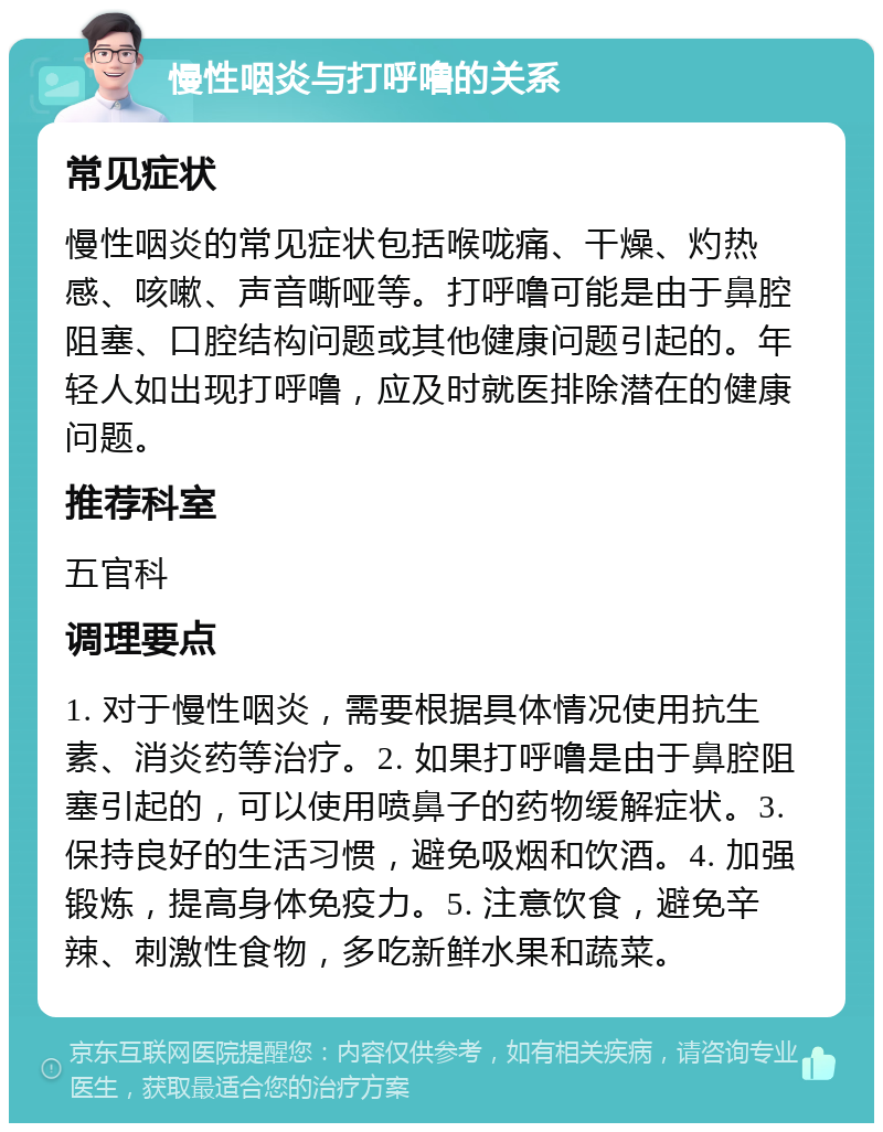 慢性咽炎与打呼噜的关系 常见症状 慢性咽炎的常见症状包括喉咙痛、干燥、灼热感、咳嗽、声音嘶哑等。打呼噜可能是由于鼻腔阻塞、口腔结构问题或其他健康问题引起的。年轻人如出现打呼噜，应及时就医排除潜在的健康问题。 推荐科室 五官科 调理要点 1. 对于慢性咽炎，需要根据具体情况使用抗生素、消炎药等治疗。2. 如果打呼噜是由于鼻腔阻塞引起的，可以使用喷鼻子的药物缓解症状。3. 保持良好的生活习惯，避免吸烟和饮酒。4. 加强锻炼，提高身体免疫力。5. 注意饮食，避免辛辣、刺激性食物，多吃新鲜水果和蔬菜。