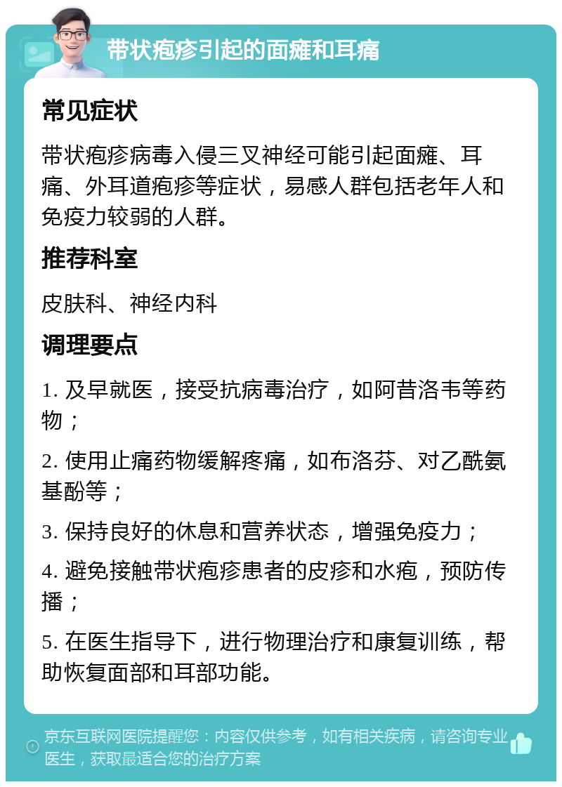 带状疱疹引起的面瘫和耳痛 常见症状 带状疱疹病毒入侵三叉神经可能引起面瘫、耳痛、外耳道疱疹等症状，易感人群包括老年人和免疫力较弱的人群。 推荐科室 皮肤科、神经内科 调理要点 1. 及早就医，接受抗病毒治疗，如阿昔洛韦等药物； 2. 使用止痛药物缓解疼痛，如布洛芬、对乙酰氨基酚等； 3. 保持良好的休息和营养状态，增强免疫力； 4. 避免接触带状疱疹患者的皮疹和水疱，预防传播； 5. 在医生指导下，进行物理治疗和康复训练，帮助恢复面部和耳部功能。