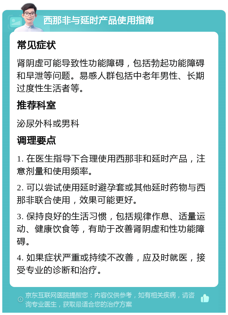 西那非与延时产品使用指南 常见症状 肾阴虚可能导致性功能障碍，包括勃起功能障碍和早泄等问题。易感人群包括中老年男性、长期过度性生活者等。 推荐科室 泌尿外科或男科 调理要点 1. 在医生指导下合理使用西那非和延时产品，注意剂量和使用频率。 2. 可以尝试使用延时避孕套或其他延时药物与西那非联合使用，效果可能更好。 3. 保持良好的生活习惯，包括规律作息、适量运动、健康饮食等，有助于改善肾阴虚和性功能障碍。 4. 如果症状严重或持续不改善，应及时就医，接受专业的诊断和治疗。