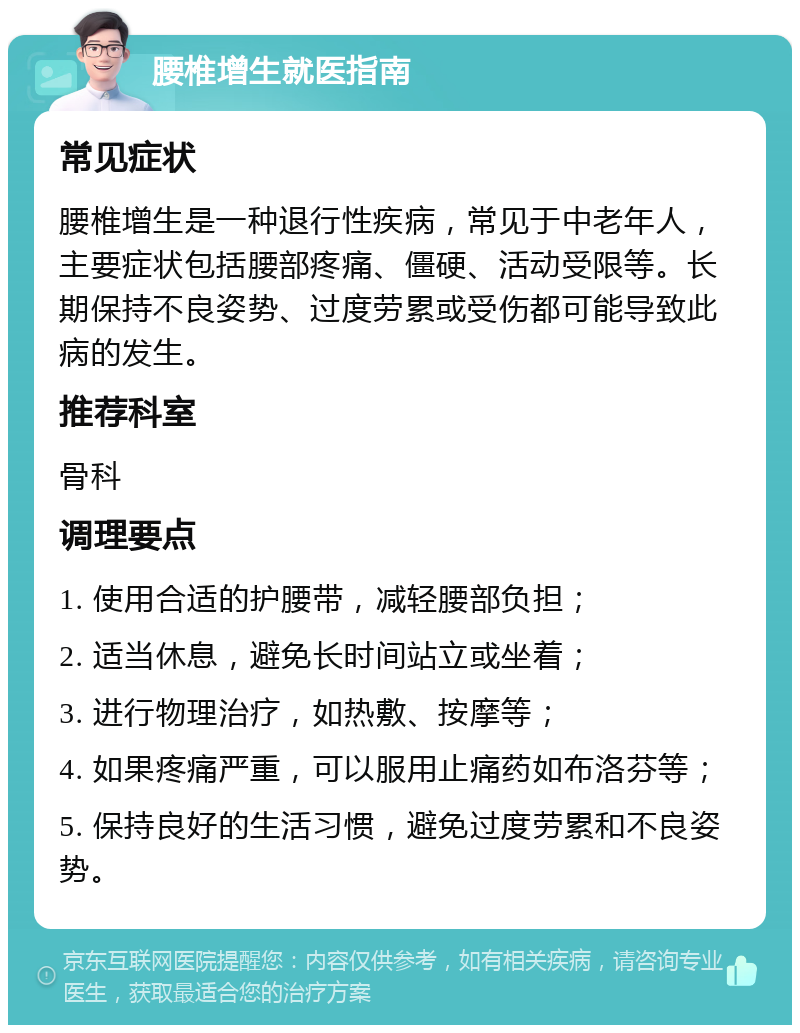 腰椎增生就医指南 常见症状 腰椎增生是一种退行性疾病，常见于中老年人，主要症状包括腰部疼痛、僵硬、活动受限等。长期保持不良姿势、过度劳累或受伤都可能导致此病的发生。 推荐科室 骨科 调理要点 1. 使用合适的护腰带，减轻腰部负担； 2. 适当休息，避免长时间站立或坐着； 3. 进行物理治疗，如热敷、按摩等； 4. 如果疼痛严重，可以服用止痛药如布洛芬等； 5. 保持良好的生活习惯，避免过度劳累和不良姿势。