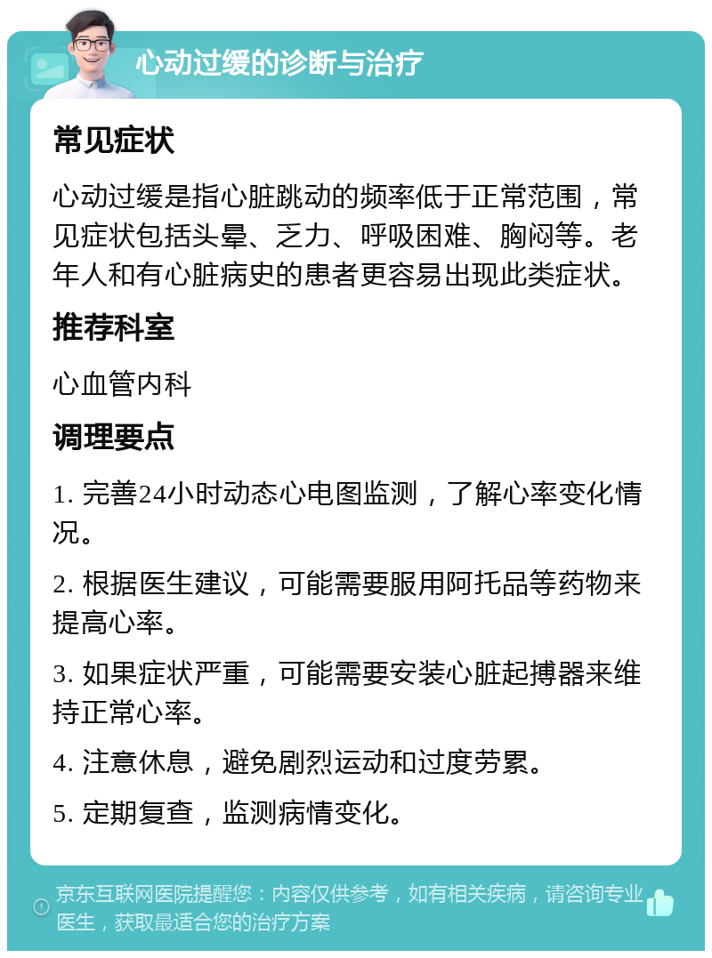 心动过缓的诊断与治疗 常见症状 心动过缓是指心脏跳动的频率低于正常范围，常见症状包括头晕、乏力、呼吸困难、胸闷等。老年人和有心脏病史的患者更容易出现此类症状。 推荐科室 心血管内科 调理要点 1. 完善24小时动态心电图监测，了解心率变化情况。 2. 根据医生建议，可能需要服用阿托品等药物来提高心率。 3. 如果症状严重，可能需要安装心脏起搏器来维持正常心率。 4. 注意休息，避免剧烈运动和过度劳累。 5. 定期复查，监测病情变化。