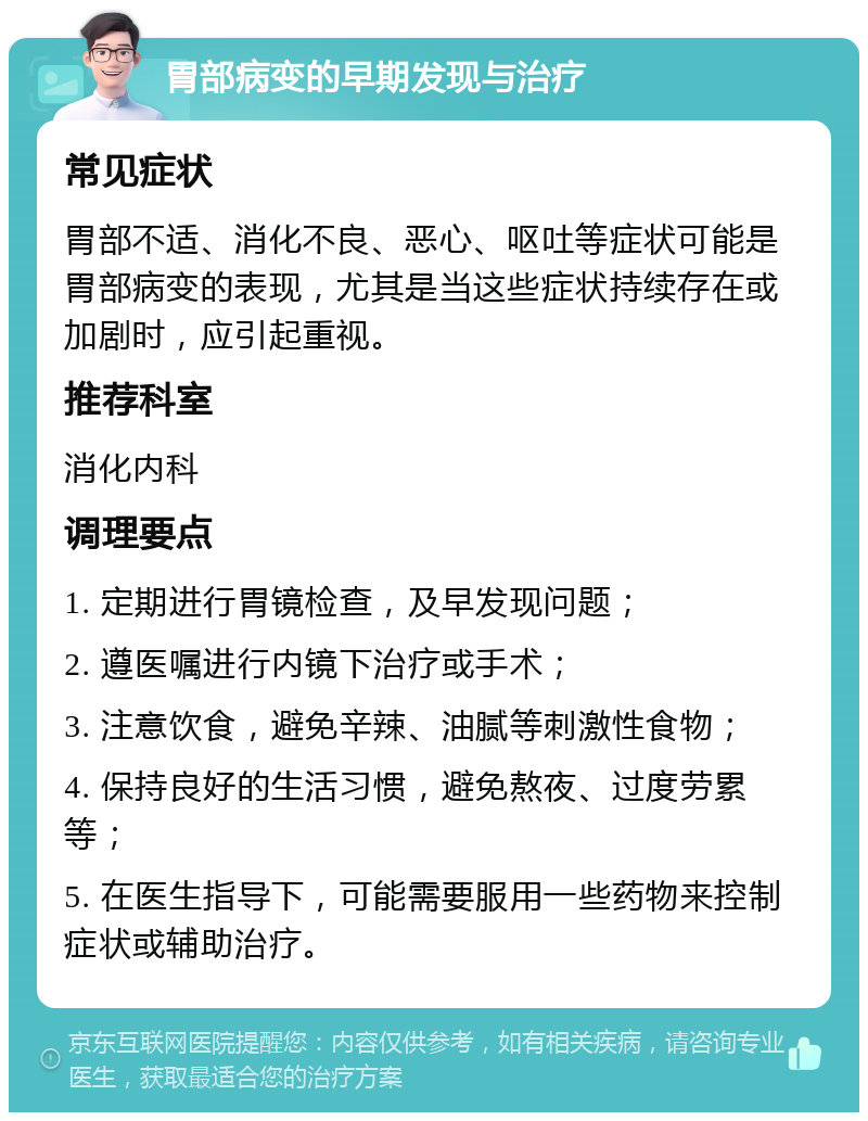 胃部病变的早期发现与治疗 常见症状 胃部不适、消化不良、恶心、呕吐等症状可能是胃部病变的表现，尤其是当这些症状持续存在或加剧时，应引起重视。 推荐科室 消化内科 调理要点 1. 定期进行胃镜检查，及早发现问题； 2. 遵医嘱进行内镜下治疗或手术； 3. 注意饮食，避免辛辣、油腻等刺激性食物； 4. 保持良好的生活习惯，避免熬夜、过度劳累等； 5. 在医生指导下，可能需要服用一些药物来控制症状或辅助治疗。