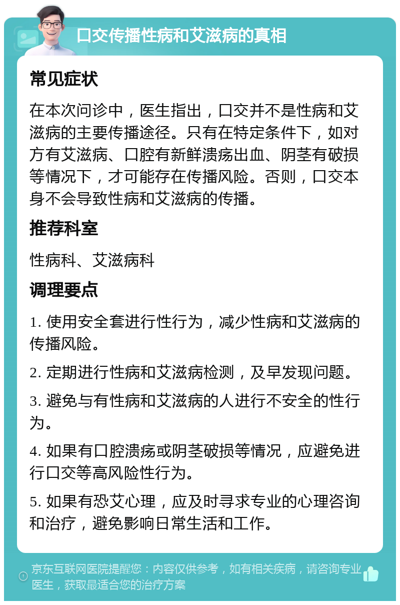 口交传播性病和艾滋病的真相 常见症状 在本次问诊中，医生指出，口交并不是性病和艾滋病的主要传播途径。只有在特定条件下，如对方有艾滋病、口腔有新鲜溃疡出血、阴茎有破损等情况下，才可能存在传播风险。否则，口交本身不会导致性病和艾滋病的传播。 推荐科室 性病科、艾滋病科 调理要点 1. 使用安全套进行性行为，减少性病和艾滋病的传播风险。 2. 定期进行性病和艾滋病检测，及早发现问题。 3. 避免与有性病和艾滋病的人进行不安全的性行为。 4. 如果有口腔溃疡或阴茎破损等情况，应避免进行口交等高风险性行为。 5. 如果有恐艾心理，应及时寻求专业的心理咨询和治疗，避免影响日常生活和工作。