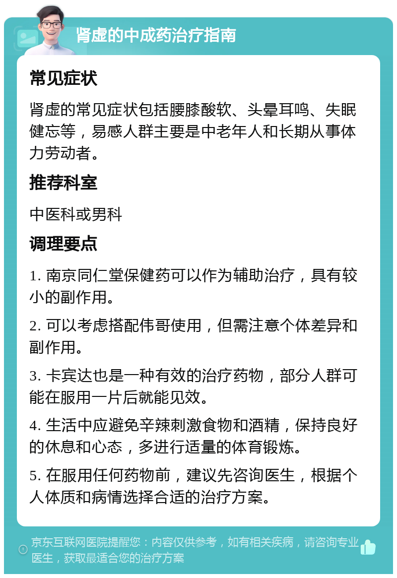 肾虚的中成药治疗指南 常见症状 肾虚的常见症状包括腰膝酸软、头晕耳鸣、失眠健忘等，易感人群主要是中老年人和长期从事体力劳动者。 推荐科室 中医科或男科 调理要点 1. 南京同仁堂保健药可以作为辅助治疗，具有较小的副作用。 2. 可以考虑搭配伟哥使用，但需注意个体差异和副作用。 3. 卡宾达也是一种有效的治疗药物，部分人群可能在服用一片后就能见效。 4. 生活中应避免辛辣刺激食物和酒精，保持良好的休息和心态，多进行适量的体育锻炼。 5. 在服用任何药物前，建议先咨询医生，根据个人体质和病情选择合适的治疗方案。