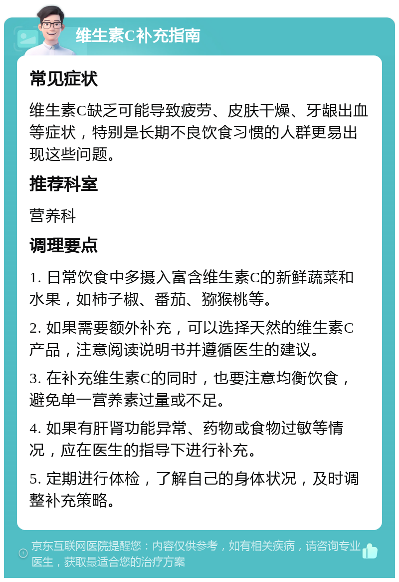 维生素C补充指南 常见症状 维生素C缺乏可能导致疲劳、皮肤干燥、牙龈出血等症状，特别是长期不良饮食习惯的人群更易出现这些问题。 推荐科室 营养科 调理要点 1. 日常饮食中多摄入富含维生素C的新鲜蔬菜和水果，如柿子椒、番茄、猕猴桃等。 2. 如果需要额外补充，可以选择天然的维生素C产品，注意阅读说明书并遵循医生的建议。 3. 在补充维生素C的同时，也要注意均衡饮食，避免单一营养素过量或不足。 4. 如果有肝肾功能异常、药物或食物过敏等情况，应在医生的指导下进行补充。 5. 定期进行体检，了解自己的身体状况，及时调整补充策略。