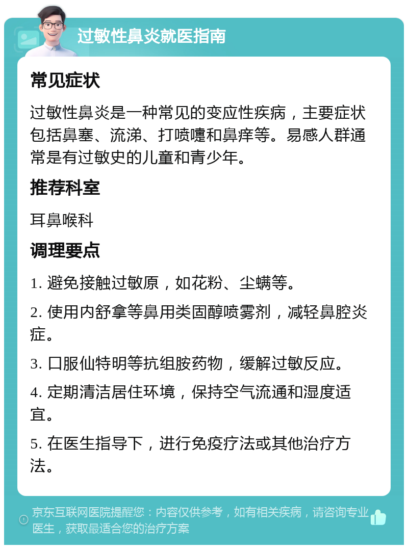 过敏性鼻炎就医指南 常见症状 过敏性鼻炎是一种常见的变应性疾病，主要症状包括鼻塞、流涕、打喷嚏和鼻痒等。易感人群通常是有过敏史的儿童和青少年。 推荐科室 耳鼻喉科 调理要点 1. 避免接触过敏原，如花粉、尘螨等。 2. 使用内舒拿等鼻用类固醇喷雾剂，减轻鼻腔炎症。 3. 口服仙特明等抗组胺药物，缓解过敏反应。 4. 定期清洁居住环境，保持空气流通和湿度适宜。 5. 在医生指导下，进行免疫疗法或其他治疗方法。