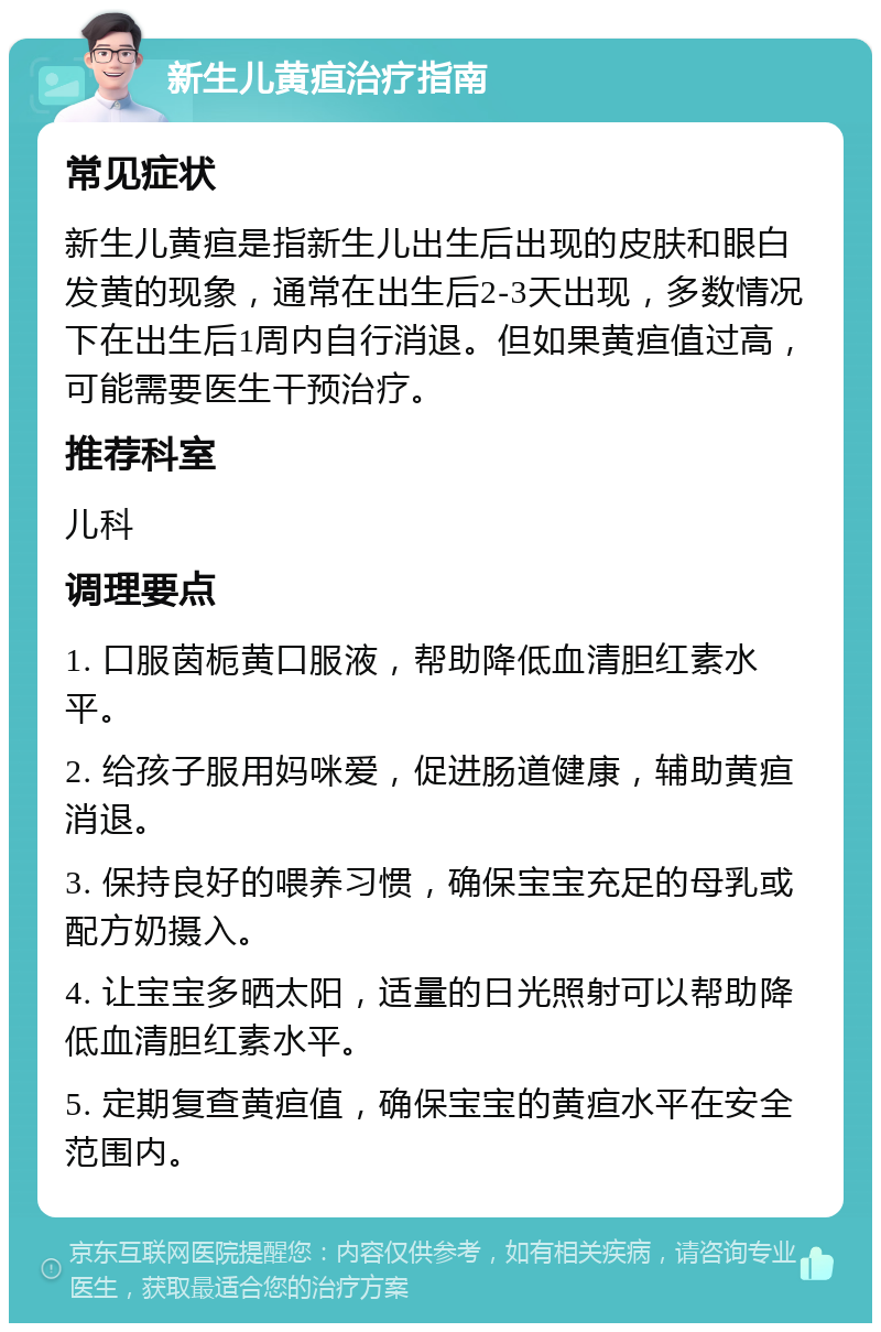 新生儿黄疸治疗指南 常见症状 新生儿黄疸是指新生儿出生后出现的皮肤和眼白发黄的现象，通常在出生后2-3天出现，多数情况下在出生后1周内自行消退。但如果黄疸值过高，可能需要医生干预治疗。 推荐科室 儿科 调理要点 1. 口服茵栀黄口服液，帮助降低血清胆红素水平。 2. 给孩子服用妈咪爱，促进肠道健康，辅助黄疸消退。 3. 保持良好的喂养习惯，确保宝宝充足的母乳或配方奶摄入。 4. 让宝宝多晒太阳，适量的日光照射可以帮助降低血清胆红素水平。 5. 定期复查黄疸值，确保宝宝的黄疸水平在安全范围内。