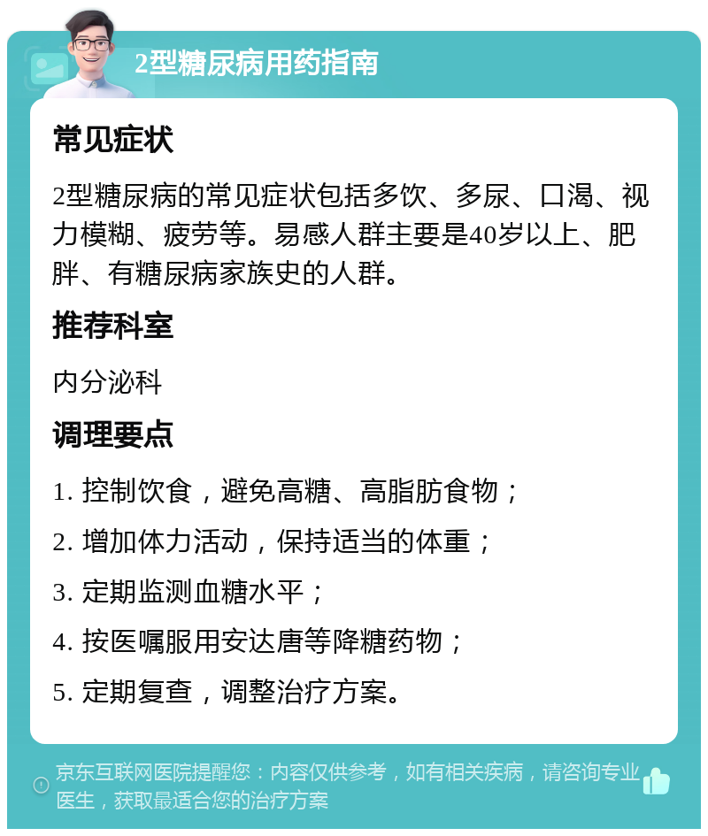 2型糖尿病用药指南 常见症状 2型糖尿病的常见症状包括多饮、多尿、口渴、视力模糊、疲劳等。易感人群主要是40岁以上、肥胖、有糖尿病家族史的人群。 推荐科室 内分泌科 调理要点 1. 控制饮食，避免高糖、高脂肪食物； 2. 增加体力活动，保持适当的体重； 3. 定期监测血糖水平； 4. 按医嘱服用安达唐等降糖药物； 5. 定期复查，调整治疗方案。