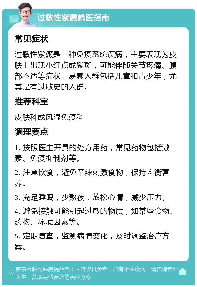 过敏性紫癜就医指南 常见症状 过敏性紫癜是一种免疫系统疾病，主要表现为皮肤上出现小红点或紫斑，可能伴随关节疼痛、腹部不适等症状。易感人群包括儿童和青少年，尤其是有过敏史的人群。 推荐科室 皮肤科或风湿免疫科 调理要点 1. 按照医生开具的处方用药，常见药物包括激素、免疫抑制剂等。 2. 注意饮食，避免辛辣刺激食物，保持均衡营养。 3. 充足睡眠，少熬夜，放松心情，减少压力。 4. 避免接触可能引起过敏的物质，如某些食物、药物、环境因素等。 5. 定期复查，监测病情变化，及时调整治疗方案。