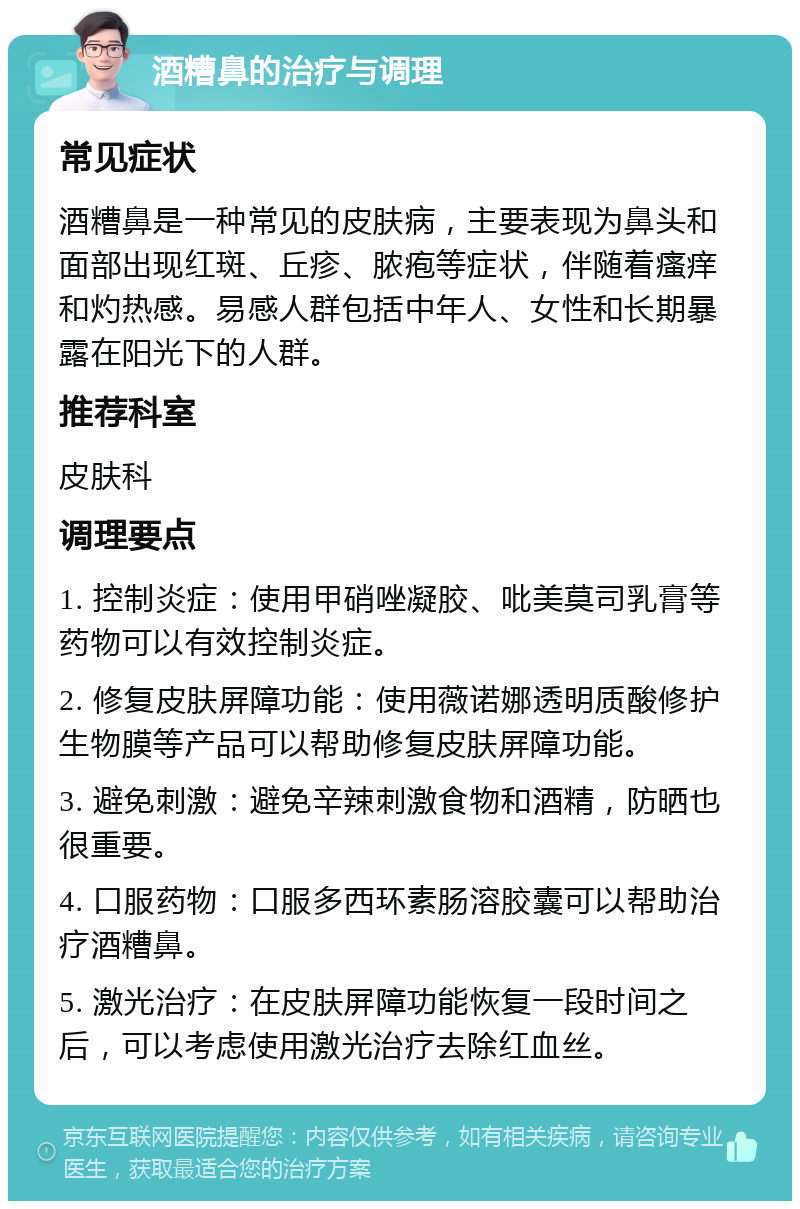 酒糟鼻的治疗与调理 常见症状 酒糟鼻是一种常见的皮肤病，主要表现为鼻头和面部出现红斑、丘疹、脓疱等症状，伴随着瘙痒和灼热感。易感人群包括中年人、女性和长期暴露在阳光下的人群。 推荐科室 皮肤科 调理要点 1. 控制炎症：使用甲硝唑凝胶、吡美莫司乳膏等药物可以有效控制炎症。 2. 修复皮肤屏障功能：使用薇诺娜透明质酸修护生物膜等产品可以帮助修复皮肤屏障功能。 3. 避免刺激：避免辛辣刺激食物和酒精，防晒也很重要。 4. 口服药物：口服多西环素肠溶胶囊可以帮助治疗酒糟鼻。 5. 激光治疗：在皮肤屏障功能恢复一段时间之后，可以考虑使用激光治疗去除红血丝。