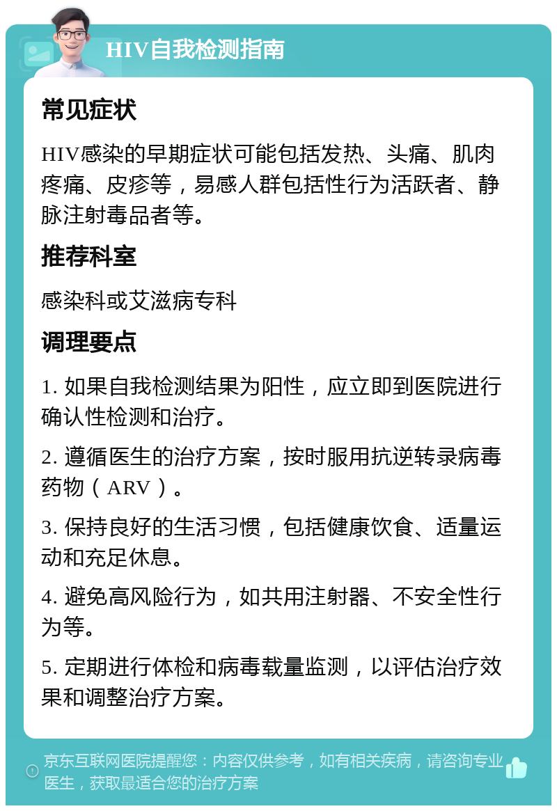 HIV自我检测指南 常见症状 HIV感染的早期症状可能包括发热、头痛、肌肉疼痛、皮疹等，易感人群包括性行为活跃者、静脉注射毒品者等。 推荐科室 感染科或艾滋病专科 调理要点 1. 如果自我检测结果为阳性，应立即到医院进行确认性检测和治疗。 2. 遵循医生的治疗方案，按时服用抗逆转录病毒药物（ARV）。 3. 保持良好的生活习惯，包括健康饮食、适量运动和充足休息。 4. 避免高风险行为，如共用注射器、不安全性行为等。 5. 定期进行体检和病毒载量监测，以评估治疗效果和调整治疗方案。