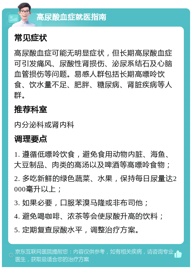 高尿酸血症就医指南 常见症状 高尿酸血症可能无明显症状，但长期高尿酸血症可引发痛风、尿酸性肾损伤、泌尿系结石及心脑血管损伤等问题。易感人群包括长期高嘌呤饮食、饮水量不足、肥胖、糖尿病、肾脏疾病等人群。 推荐科室 内分泌科或肾内科 调理要点 1. 遵循低嘌呤饮食，避免食用动物内脏、海鱼、大豆制品、肉类的高汤以及啤酒等高嘌呤食物； 2. 多吃新鲜的绿色蔬菜、水果，保持每日尿量达2000毫升以上； 3. 如果必要，口服苯溴马隆或非布司他； 4. 避免喝咖啡、浓茶等会使尿酸升高的饮料； 5. 定期复查尿酸水平，调整治疗方案。