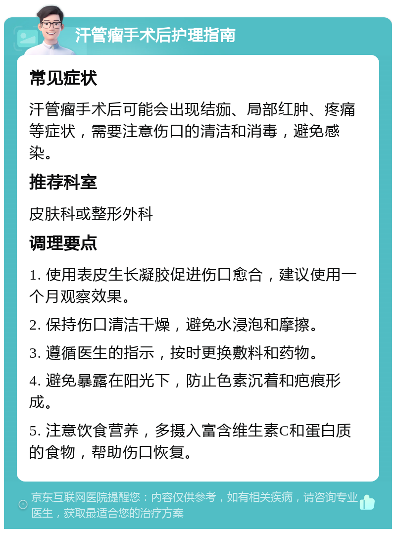 汗管瘤手术后护理指南 常见症状 汗管瘤手术后可能会出现结痂、局部红肿、疼痛等症状，需要注意伤口的清洁和消毒，避免感染。 推荐科室 皮肤科或整形外科 调理要点 1. 使用表皮生长凝胶促进伤口愈合，建议使用一个月观察效果。 2. 保持伤口清洁干燥，避免水浸泡和摩擦。 3. 遵循医生的指示，按时更换敷料和药物。 4. 避免暴露在阳光下，防止色素沉着和疤痕形成。 5. 注意饮食营养，多摄入富含维生素C和蛋白质的食物，帮助伤口恢复。