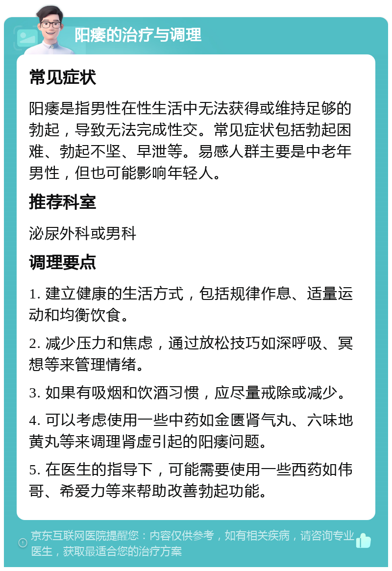 阳痿的治疗与调理 常见症状 阳痿是指男性在性生活中无法获得或维持足够的勃起，导致无法完成性交。常见症状包括勃起困难、勃起不坚、早泄等。易感人群主要是中老年男性，但也可能影响年轻人。 推荐科室 泌尿外科或男科 调理要点 1. 建立健康的生活方式，包括规律作息、适量运动和均衡饮食。 2. 减少压力和焦虑，通过放松技巧如深呼吸、冥想等来管理情绪。 3. 如果有吸烟和饮酒习惯，应尽量戒除或减少。 4. 可以考虑使用一些中药如金匮肾气丸、六味地黄丸等来调理肾虚引起的阳痿问题。 5. 在医生的指导下，可能需要使用一些西药如伟哥、希爱力等来帮助改善勃起功能。