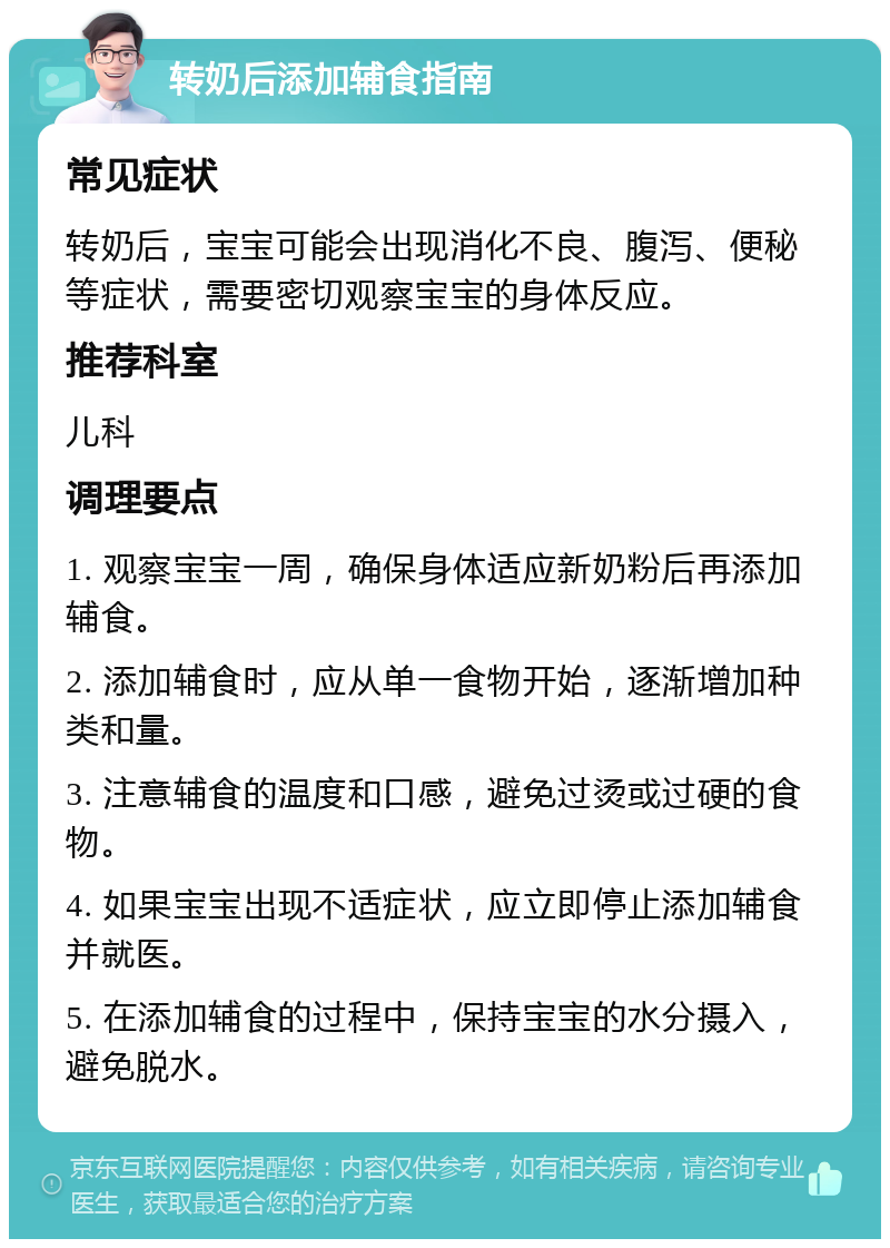 转奶后添加辅食指南 常见症状 转奶后，宝宝可能会出现消化不良、腹泻、便秘等症状，需要密切观察宝宝的身体反应。 推荐科室 儿科 调理要点 1. 观察宝宝一周，确保身体适应新奶粉后再添加辅食。 2. 添加辅食时，应从单一食物开始，逐渐增加种类和量。 3. 注意辅食的温度和口感，避免过烫或过硬的食物。 4. 如果宝宝出现不适症状，应立即停止添加辅食并就医。 5. 在添加辅食的过程中，保持宝宝的水分摄入，避免脱水。